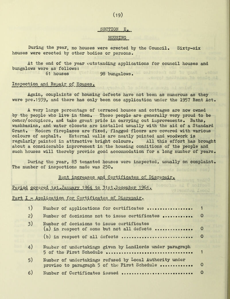 SECTION E. HOUSING During the year^ no houses were erected by the Council. Sixty-six houses were erected by other bodies or persons. At the end of the year outstanding applications for council houses and b\mgalows were as follows: 61 houses 98 bungalows. Inspection and Repair of Houses. Again, complaints of housing defects have not been as numerous as they were pre.1939» and there has only been one application under the 1957 Rent Act. A very large percentage of terraced houses and cottages are now owned by the people who live in them. These people are generally very proud to be owner/occupiers, and take great pride in carrying out improvements. Baths, washbasins, and water closets are installed usually with the aid of a Standard Grant. Modern fireplaces are fixed, flagged floors are covered with various colours of asphalt. External walls are neatly pointed and woodwork is regularly painted in attractive bright colours. All this effort has brought about a considerable improvement in the housing conditions of the people and such houses will thereby provide good accommodation for a long number of years. During the year, 83 tenanted houses were inspected, usually on complaint. The niimber of inspections made was 250. Rent increases and Certificates of Disrepair. Period covered 1st.January 1964 to JJst.December 1964. Part I - Application for Certificates of Disrepair. 1) N\imber of applications for certificates 2) Number of decisions not to issue certificates 3) Ntunber of decisions to issue certificates (a) in respect of some but not all defects .. (b) in respect of all defects 4) Number of vindertakings given by Landlords imder paragraph 5 of the First Schedule 1 5) Number of \uadertaking3 refused by Local Authority under proviso to paragraph 5 of the First Schedule 0 6) Number of Certificates issued 0 1 0 0 0