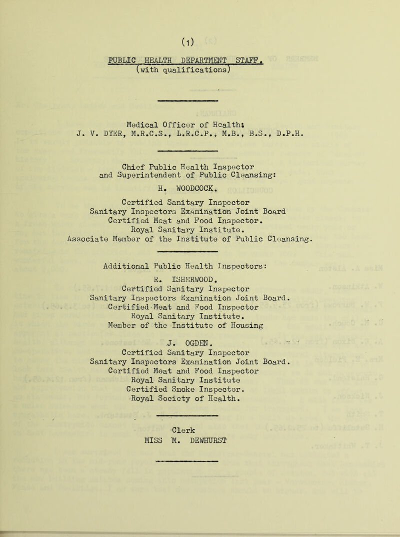 PUBLIC HEALTH DEPARTMENT STAFF. (with qualifications) ' Medical Officer of Health; J. V. DYER, M.R.C.S., L.R.C.P., M.B., B.S., D.P.H. Chief Public Health Inspector and Superintendent of Public Cleansing: H. WOODCOCK. Certified Sanitary Inspector Sanitary Inspectors Examination Joint Board Certified Meat and Pood Inspector. Royal Sanitary Institute. Associate Member of the Institute of Public Cleansing. Additional Public Health Inspectors: R. ISHERWOOD. Certified Sanitary Inspector Sanitary Inspectors Examination Joint Board. Certified Meat and Pood Inspector Royal Sanitary Institute. Member of the Institute of Housing J, OGDEN. Certified Sanitary Inspector Sanitary Inspecto.rs Examination Joint Board. Certified Meat and Pood Inspector Royal Sanitary Institute Certified Smoke Inspector. Royal Society of Health. Clerk MISS ‘M. DEWHURST