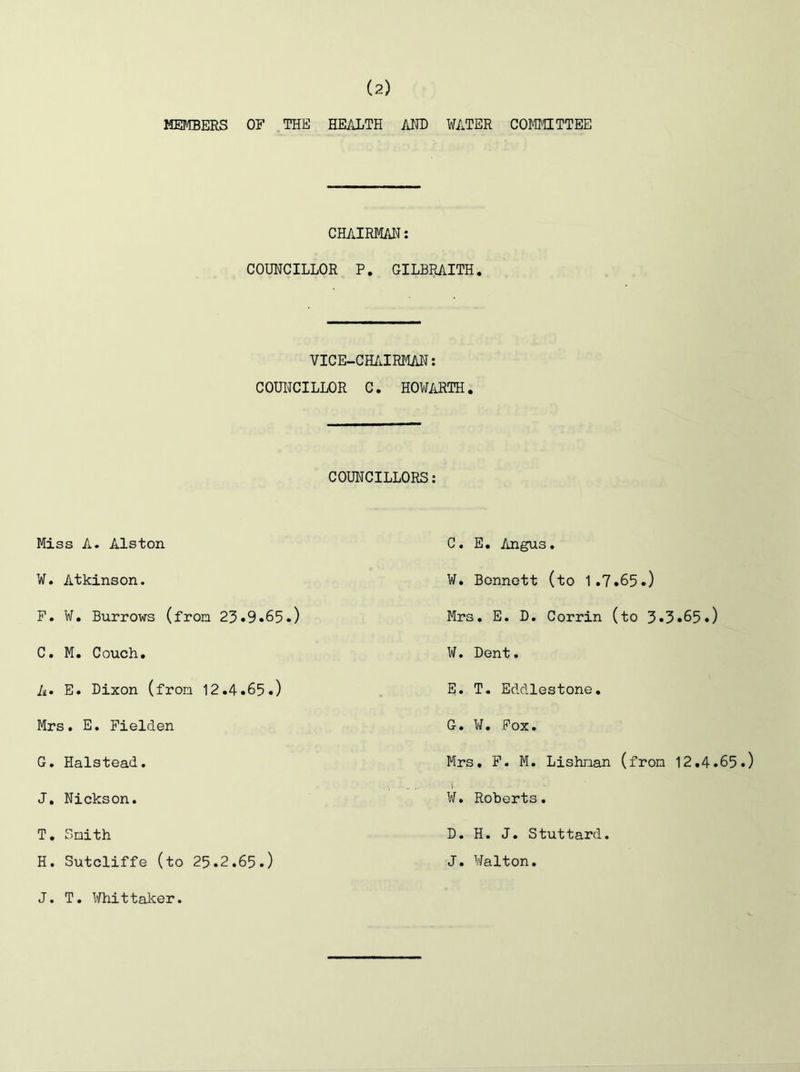 MEMBERS OF THE HEALTH AIH) WATER COMiaTTEE CHAIRMAN: COUNCILLOR P. GILBRAITH. VICE-CH/ilRtlAl^: COUNCILLOR C. HOWARTH. COUNCILLORS: Miss A. Alston W. Atkinson. F. W. Burrows (fron 23.9•65.) C. M. Couch. A. E. Dixon (from 12.4.65.) Mrs. E, Fielden G. Halstead. J. Nickson. T. Snith H. Sutcliffe (to 25.2.65.) C. E. Angus. W. Bennett (to 1.7.65.) Mrs. E. D. Corrin (to 3.3.65.) ¥. Dent. E. T. Eddlestone. G. W. Fox. Mrs. F. M. Lishrian (fron 12.4.65.) ¥. Roberts. D. H. J. Stuttard. J. Walton. J. T. Whittaker