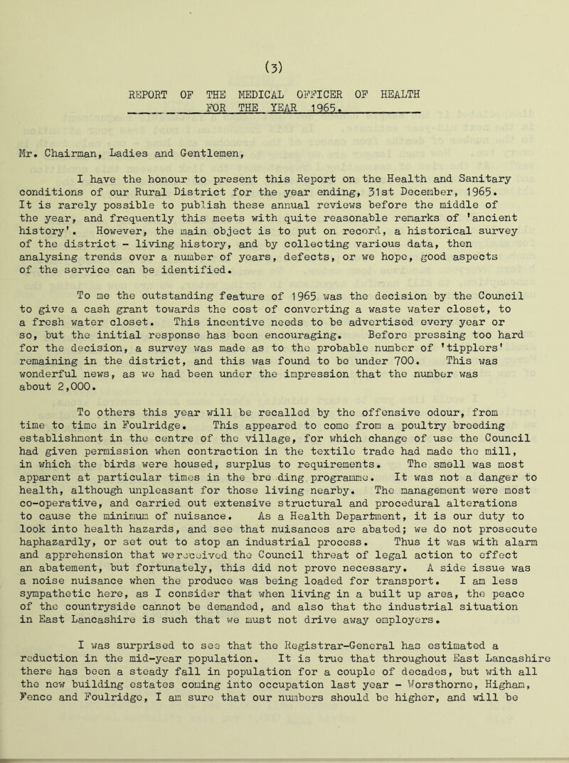 (5) REPORT OF THE MEDICAL OFFICER OF HEALTH FOR THE YEAR 1965. Mr. Chairman, Ladies and Gentlemen, I have the honour to present this Report on the Health and Sanitary conditions of our Rural District for the year ending, 31st December, 1965» It is rarely possible to publish these annual reviews before the middle of the year, and frequently this meets with quite reasonable remarks of 'ancient history'. However, the main object is to put on record, a historical survey of the district - living history, and by collecting various data, then analysing trends over a number of years, defects, or we hope, good aspects of the service can be identified. To me the outstanding feature of 1965 vfas the decision by the Council to give a cash grant towards the cost of converting a waste water closet, to a fresh water closet. This incentive needs to be advertised every year or so, but the initial response has been encouraging. Before pressing too hard for the decision, a survey was made as to the probable number of 'tipplers' remaining in the district, and this v;as found to bo under 700. This was wonderful news, as we had been under the impression that the number was about 2,000. To others this year will be recalled by the offensive odour, from time to time in Foulridge, This appeared to come from a poultry breeding establishment in the centre of the village, for which change of use the Council had given permission when contraction in the textile trade had made the mill, in which the birds were housed, surplus to requirements. The smell was most apparent at particular times in the bre ding programme. It was not a danger to health, although unpleasant for those living nearby. The management were most co-operative, and carried out extensive structural and procedural alterations to cause the minimum of nuisance. As a Health Department, it is our duty to look into health hazards, and see that nuisances are abated; we do not prosecute haphazardly, or set out to stop an industrial process. Thus it was with alarm and apprehension that we received the Council threat of legal action to effect an abatement, but fortxmately, this did not prove necessary, A side issue was a noise nuisance when the produce was being loaded for transport. I am less sympathetic here, as I consider that when living in a built up area, the peace of the covintryside cannot be demanded, and also that the industrial situation in East Lancashire is such that we must not drive away employers. I was surprised to see that the Registrar-General has estimated a reduction in the mid-year population. It is true that throughout East Lancashire there has been a steady fall in population for a couple of decades, but with all the new building estates coming into occupation last year - Worsthorne, Higham, Fence and Foulridge, I am sure that our numbers should be higher, and will be