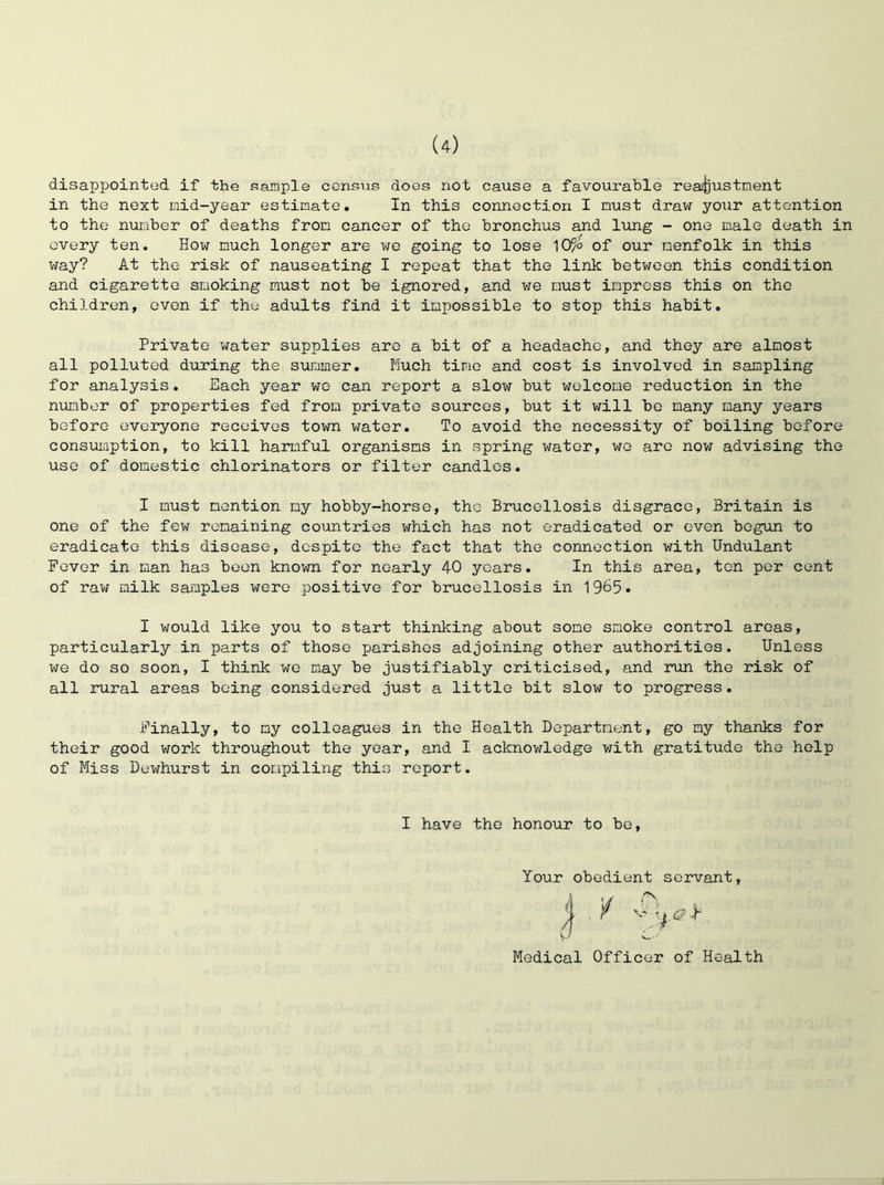 disappointed if the sample census does not cause a favourable reafijustnent in the next raid-year estimate. In this connection I must draxv your attention to the number of deaths from cancer of the bronchus and lung - one male death in every ten. How much longer are we going to lose 10/° of our menfolk in this way? At the risk of nauseating I repeat that the link between this condition and cigarette sraoking must not be ignored, and we must impress this on the children, oven if the adults find it impossible to stop this habit. Private water supplies are a bit of a headache, and they are almost all polluted during the soimmer. Much time and cost is involved in sampling for analysis. Each year wo can report a slow but welcome reduction in the number of properties fed from private sources, but it will bo many many years before everyone receives town water. To avoid the necessity of boiling before consuiaption, to kill harmful organisms in spring water, wo are now advising the use of domestic chlorinators or filter candles. I must mention my hobby-horse, the Brucellosis disgrace, Britain is one of the few remaining countries which has not eradicated or even begun to eradicate this disease, despite the fact that the connection with Undulant Fever in man has been known for nearly 40 years. In this area, ten per cent of raw milk samples were positive for brucellosis in 1965. I would like you to start thinlcing about some smoke control areas, particularly in parts of those parishes adjoining other authorities. Unless we do so soon, I think we may be justifiably criticised, and run the risk of all rural areas being considered just a little bit slow to progress. Finally, to my colleagues in the Health Department, go my thanks for their good work throughout the year, and I acknowledge with gratitude the help of Miss Dewhurst in compiling this report. I have the honour to be. Your obedient servant, rv d / c? h Medical Officer of Health