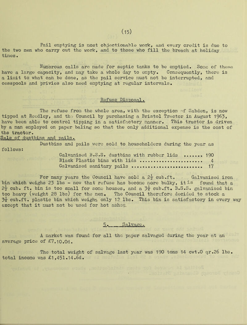 Pail emptying is most ob.jectionablo work, and every credit is due to the two men who carry out the work, and to those v^ho fill the breach at holiday times. Numerous calls are made for septic tanks to be emptied. Some of these have a large capacity, and may take a whole day to empty. Consequently, there is a limit to what can be done, as the pail service must not be interrupted, and cesspools and privies also need emptying at regular intervals. Refuse Disposal. The refuse from the whole area, viith the exception of Sabden, is now tipped at Rccdley, and the Council by purchasing a Bristol Tractor in August 1963, have been able to control tipping in a satisfactory manner. This tractor is driven by a man employed on paper baling so that the only additional expense is the cost of the tractor. Sale of dustbins and nails. Dustbins and pails were sold to householders during the year as follows: Galvanised B.S.S. dustbins with rubber lids 190 Black Plastic bins with lids 4 Galvanised sanitary pails 17 For many years the Council have sold a 2-y cub.ft. Galvanised iron bin which vrcighs 23 lbs - now that refuse has become more bulky, it is found that a 2y cub. ft. bin is too snail for some houses, and a 3t cub.ft, B.S.S. galvanised bin too heavy (weight 28 lbs) for the men. The Council therefore decided to stock a 3t cub.ft, plastic bin which weighs only 12 lbs. This bin is satisfactory in every way except that it must not be used for hot ashes. 5. Salvageo A market was foxind for all the paper salvaged during the year at an average price of £7.l0.0d. The total weight of salvage last year was 190 tons 14 cwt.O qr.26 lbs. total income \ms £l ,45l.14.6d.