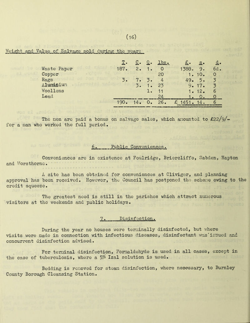 Weight and Value of Salvage sold during the year: 1- lbs, . Waste Paper 187. 2. 1 . 0 1388. 9. 6d. Copper 20 1 . 10. 0 Rags 3. 7. 3. 4 49. 5. 3 AlwaiSiiun 3. 1. 23 9. 17. 3 Woollens 1. 11 1. 12. 6 Lead 24 1. 0. 0 190. 14. 0. 26. £ 1491» 14. 6 The non arc paid a bonus on salvage sales, which anountod to £22/9/- for a nan who worked the full period. 6» Public Convoniencos. Conveniences arc in existence at Foulridge, Briercliffe, Sabden, Hapton and Worsthornc. A site has been obtained for conveniences at Cliviger, and planning approval has been received. However, the Council has postponed the schene owing to the credit squeeze. The greatest need is still in the parishes which attract nuuerous visitors at the weekends and public holidays. 7. Disinfection. During the year no houses wore terninally disinfected, but where visits wore nado in connection with infectious diseases, disinfectant was'iSoued and concurrent disinfection advised. For teminal disinfection, Fornaldohyde is used in all cases, except in the case of tuberculosis, where a Izal solution is used. Bedding is renoved for stoan disinfection, whore necessary, to Burnley County Borough Cleansing Station.