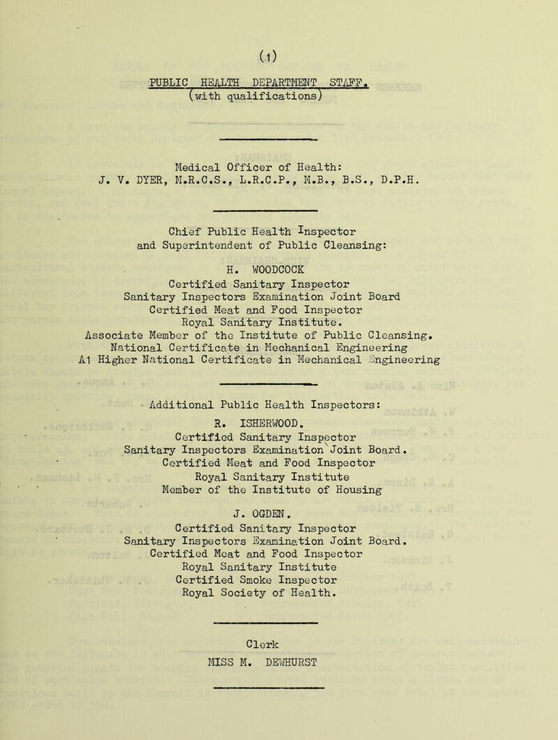 PUBLIC HEALTH DEPARTMENT ST/^FF (with qualifications) Medical Officer of Health: J. V. DYER, M.R.C.S., L.R.C.P., M.B., B.S., D.P.H. Chief Public Health Inspector and Superintendent of Public Cleansing: H. WOODCOCK Certified Sanitary Inspector Sanitary Inspectors Examination Joint Board Certified Meat and Food Inspector Royal Sanitary Institute. Associate Member of the Institute of Public Cleansing. National Certificate in Mechanical Engineering A1 Higher National Certificate in Mechanical Engineering Additional Public Health Inspectors: R. ISHERWOOD. Certified Sanitary Inspector Sanitary Inspectors Examination Joint Board. Certified Meat and Food Inspector Royal Sanitary Institute Member of the Institute of Housing J. OGDEN. Certified Sanitary Inspector Sanitary Inspectors Examination Joint Board. Certified Meat and Food Inspector Royal Sanitary Institute Certified Smoke Inspector Royal Society of Health. Clerk MISS M. DEifflURST