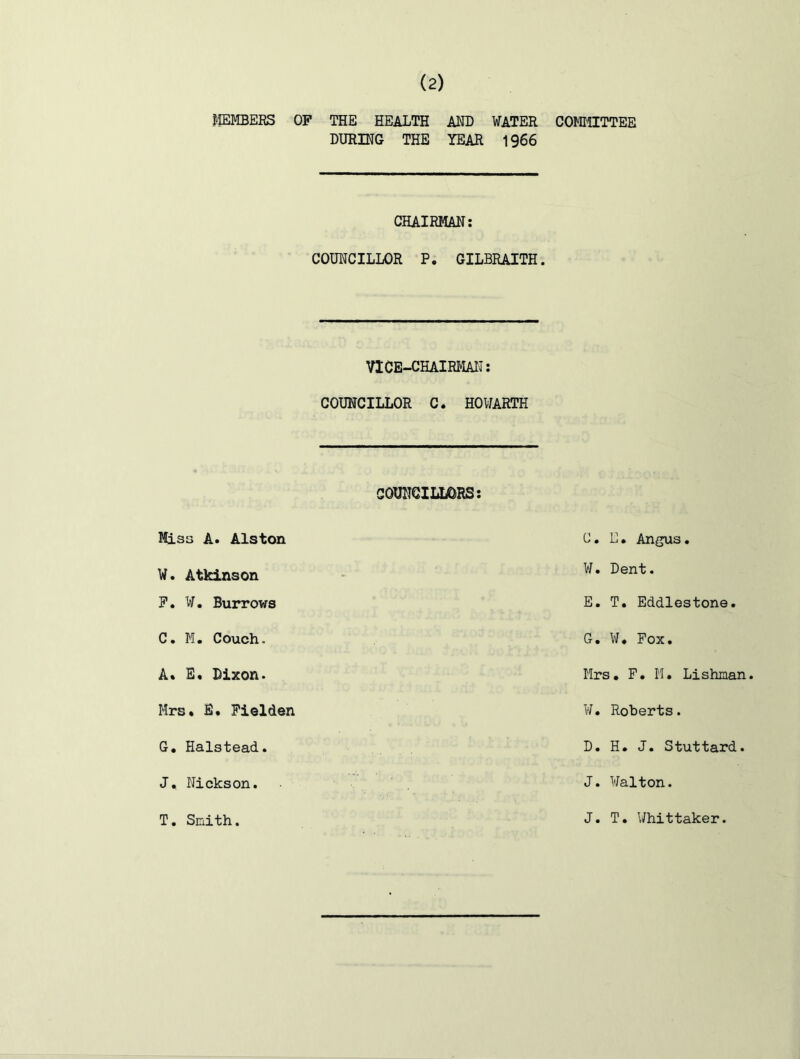 J'lEMBERS OF THE HEALTH AND WATER DURING THE YEAR 1966 CHAIRMAN: COUNCILLOR P. GILBRAITH. VICE-CHAIRMAN: COUNCILLOR C. HOWARTH COUNCILLORS: Misa A. Alston W. Atkinson P. W. Burrows C. M, Couch. A* E« Dixon. Mrs, B. Piolden G, Halstead. J, Nickson. COffillTTEE C, E. Angus. W. Dent. E. T. Eddiestone. G, ¥* Fox. Mrs, F, M. Lishaan. ¥, Roberts. D. H. J. Stuttard. J. Walton. T. Smith. J. T. Whittaker.