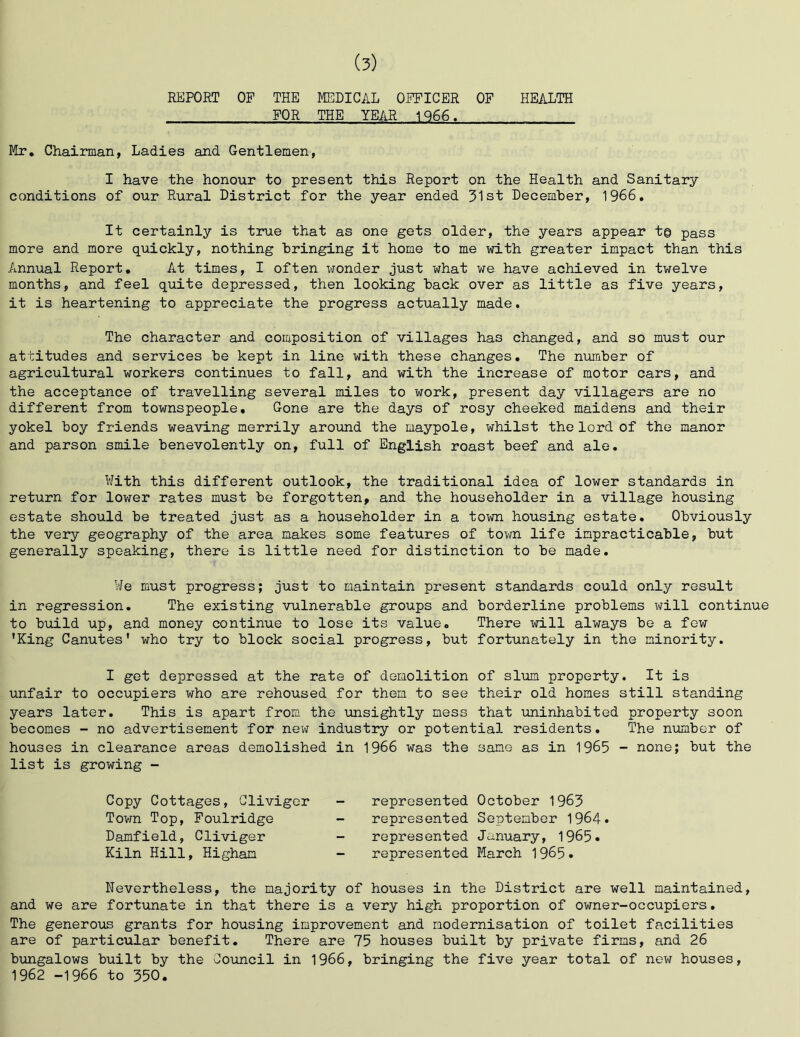 REPORT OF THE MEDICAL OITICER OF HEALTH FOR THE YEAR 1Q66. Mr, Chairman, Ladies and Gentlemen, I have the honour to present this Report on the Health and Sanitary conditions of our Rural District for the year ended 31st December, 1966, It certainly is true that as one gets older, the years appear t© pass more and more quickly, nothing bringing it home to me with greater impact than this Annual Report, At times, I often xfonder just what we have achieved in twelve months, and feel quite depressed, then looking back over as little as five years, it is heartening to appreciate the progress actually made. The character and composition of villages has changed, and so must our attitudes and services be kept in line with these changes. The number of agricultural workers continues to fall, and with the increase of motor cars, and the acceptance of travelling several miles to work, present day villagers are no different from townspeople. Gone are the days of rosy cheeked maidens and their yokel boy friends weaving merrily around the maypole, whilst the lord of the manor and parson smile benevolently on, full of English roast beef and ale. With this different outlook, the traditional idea of lower standards in return for lower rates must be forgotten, and the householder in a village housing estate should be treated just as a householder in a town housing estate. Obviously the very geography of the area makes some features of toxm life impracticable, but generally speaking, there is little need for distinction to be made. We must progress; just to maintain present standards could only result in regression. The existing vulnerable groups and borderline problems will continue to build up, and money continue to lose its value. There will always bo a few 'King Canutes' who try to block social progress, but fortunately in the minority. I get depressed at the rate of demolition of slxim property. It is unfair to occupiers who are rehoused for them to see their old homes still standing years later. This is apart from the xinsightly mess that uninhabited property soon becomes - no advertisement for new industry or potential residents. The nxmber of houses in clearance areas demolished in 1966 was the same as in 1965 - none; but the list is growing - Copy Cottages, Cliviger Tovm Top, Foulridge Damfield, Cliviger Kiln Hill, Higham represented October 1963 represented September 1964. represented January, 1965. represented March 1965. Nevertheless, the majority of houses in the District are well maintained, and we are fortunate in that there is a very high proportion of owner-occupiers. The generous grants for housing improvement and modernisation of toilet facilities are of particular benefit. There are 75 houses built by private firms, and 26 bungalows built by the Council in 1966, bringing the five year total of new houses, 1962 -1966 to 350,