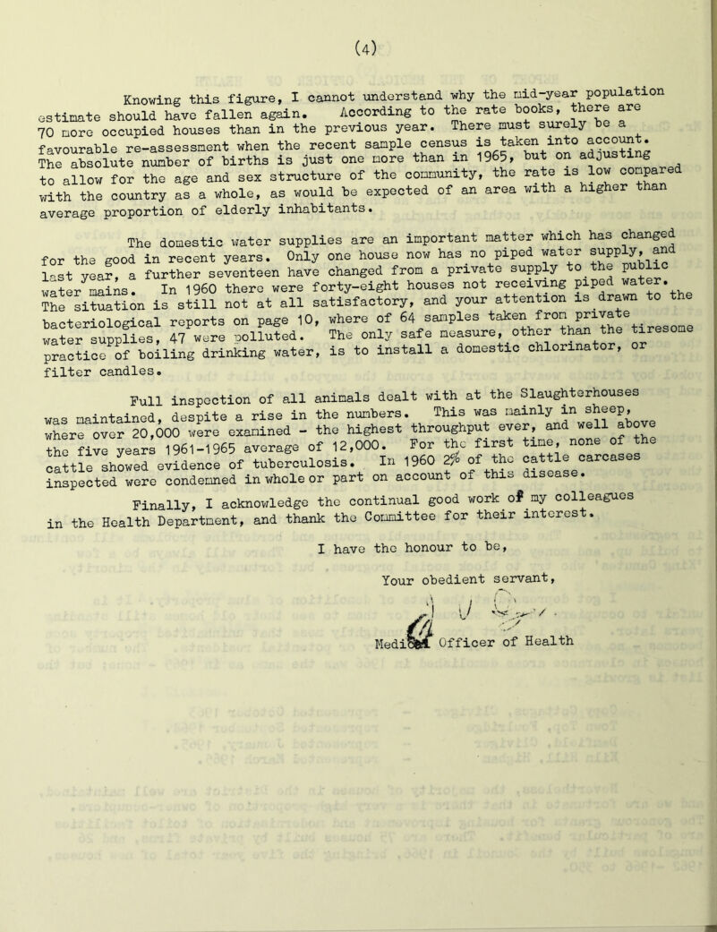 Knowing this figure, I cannot understand why the nid year population estimate should have fallen again. According to the rate hooks, there are 70 more occupied houses than in the previous year. There must si^ely he a favourable re-assessment when the recent sample census is taken into accost. The absolute number of births is just one more than in 1965, 6ut on adjusting to allow for the age and sex structure of the community, the rate is low with the country as a whole, as would be expected of an area with a higher than average proportion of elderly inhabitants. The domestic water supplies are an important matter which has changed for the good in recent years. Only one house now has no piped water J^pply, and last Year, a further seventeen have changed from a private supply to the P^dIic water-mains. In i960 there were forty-eight houses not receiving pped ^at . ^hfsitS^^on is stni not at all satisfactory, and your attention is drawn to the bacteriological reports on page 10, where of 64 samples . water supplies, 47 were iDolluted. The only safe measure, other than the tiresom practice^of boiling drinking water, is to install a domestic chlorinator, or filter candles. Full inspection of all animals dealt with at the Slaughterhouses maintained, despite a rise in the numbers. This was mainly in sheep, where over 20,000 were examined - the highest throughput ever, and well above thHi^year; 1961-1965 average of 12,000. For the first time none of the cattle showed evidence of tuberculosis. In I960 2^ cattle carcase inspected were condemned in whole or part on account of this disease. Finally, I acknowledge the continual good work of my colleagues in the Health Department, and thank the Committee for their interes . I have the honour to be. Your obedient servant. /j Medi •,/ ’/ / Officer of Health