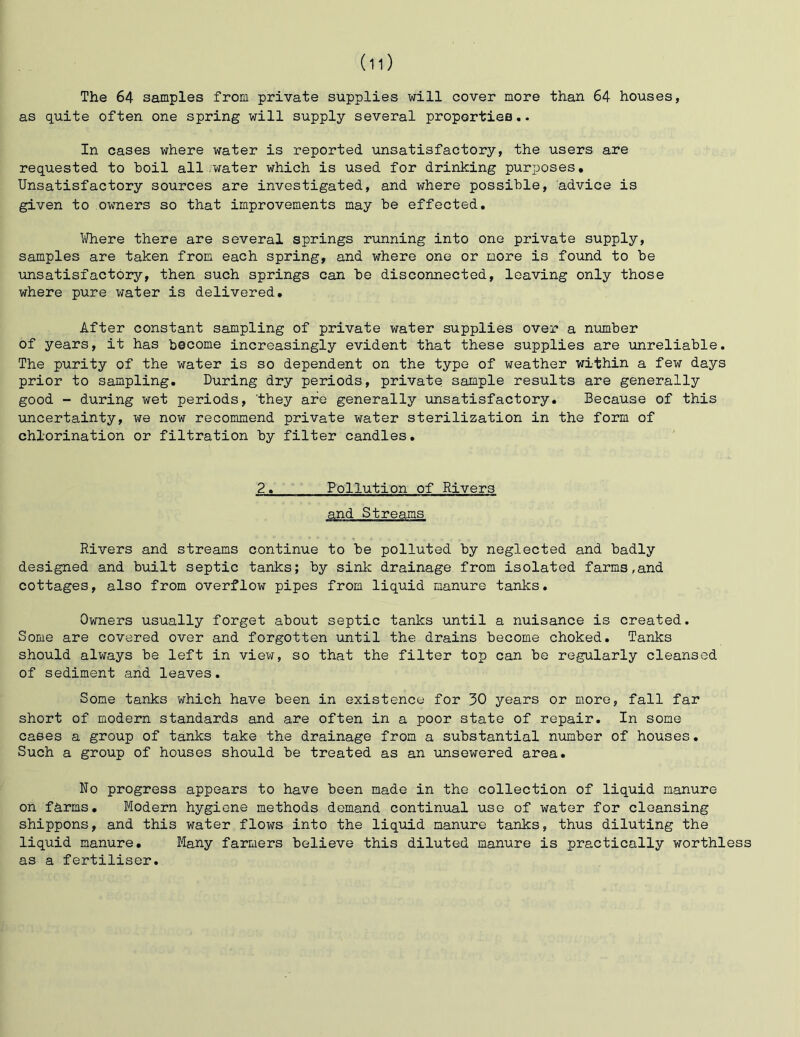The 64 samples from private supplies will cover more than 64 houses, as quite often one spring will supply several proportiee.. In cases where water is reported unsatisfactory, the users are requested to boil all.water which is used for drinking purposes. Unsatisfactory sources are investigated, and where possible, advice is given to owners so that improvements may be effected. Ii/here there are several springs running into one private supply, samples are taken from each spring, and where one or more is found to be unsatisfactory, then such springs can be disconnected, leaving only those where pure water is delivered. After constant sampling of private water supplies over a number of years, it has become increasingly evident that these supplies are unreliable. The purity of the water is so dependent on the type of weather within a few days prior to sampling. During dry periods, private sample results are generally good ~ during wet periods, ’they are generally unsatisfactory. Because of this uncertainty, we now recommend private water sterilization in the form of chlorination or filtration by filter candles. 2. Pollution of Rivers and Streams Rivers and streams continue to be polluted by neglected and badly designed and built septic tanks; by sink drainage from isolated farms,and cottages, also from overflow pipes from liquid manure tanks. Owners usually forget about septic tanks until a nuisance is created. Some are covered over and forgotten until the drains become choked. Tanks should always be left in view, so that the filter top can be regularly cleansed of sediment and leaves. Some tanks which have been in existence for 30 years or more, fall far short of modern standards and are often in a poor state of repair. In some cases a group of tanks take the drainage from a substantial ninaber of houses. Such a group of houses should be treated as an imsewered area. No progress appears to have been made in the collection of liquid manure on farms. Modern hygiene methods demand continual use of water for cleansing shippons, and this water flows into the liquid manure tanks, thus diluting the liquid manure. Many farmers believe this diluted manure is practically worthless as a fertiliser.