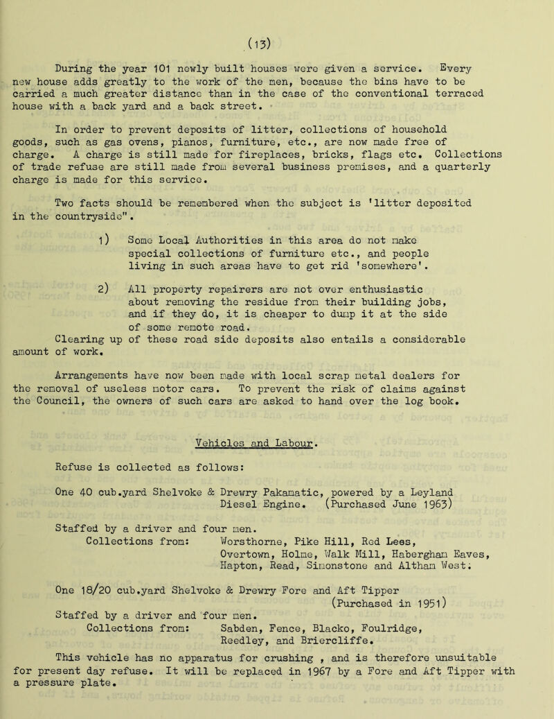 During the year 101 newly built houses were given a service. Every new house adds greatly to the work of the men, because the bins have to be carried a much greater distance than in the case of the conventional terraced house with a back yard and a back street. ■ In order to prevent deposits of litter, collections of household goods, such as gas ovens, pianos, furniture, etc., are now made free of charge. A charge is still made for fireplaces, bricks, flags etc. Collections of trade refuse are still made from several business premises, and a quarterly charge is made for this service. Two facts should be remembered when the subject is 'litter deposited in the co\mtryside . 1) Some Local Authorities in this area do not make special collections of furniture etc., and people living in such areas have to get rid ’somewhere'. 2) All property repairers are not over enthusiastic about removing the residue from their building jobs, and if they do, it is cheaper to dump it at the side of some remote road. Clearing up of these road side deposits also entails a considerable amount of work. Arrangements have now been made with local scrap metal dealers for the removal of useless motor cars. To prevent the risk of claims against the Council, the owners of such cars are asked to hand over the log book. Vehicles and Labour. Refuse is collected as follows: One 40 cub.yard Shelvoke & Drewry Pakamatic, powered by a Leyland Diesel Engine, (Purchased June 1963) Staffed by a driver and four men. Collections from: Worsthorne, Pike Hill, Red Less, Overtown, Holme, Walk Mill, Habergham Eaves, Hapton, Read, Simonstone and Altham West. One I8/2O cub.yard Shelvoke & Drewry Fore and Aft Tipper (Purchased in 195l) Staffed by a driver and four men. Collections from: Sabden, Pence, Blacko, Foulridge, Reedley, and Briercliffe, This vehicle has no apparatus for crushing , and is therefore unsuitable for present day refuse. It v;ill be replaced in 1967 by a Pore and Aft Tipper with a pressure plate.