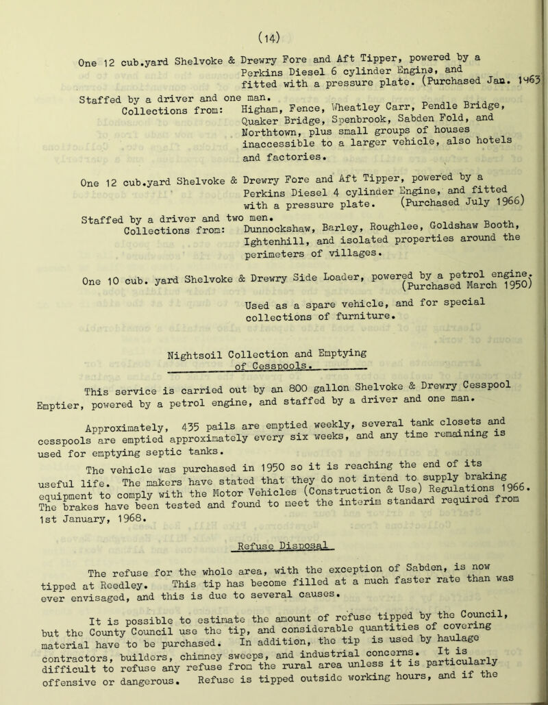 One 12 cub.yard Shelvoke & Drewry Fore and Aft Tipper, powered by a Perkins Diesel 6 cylinder Engine, and fitted with a pressure plate. (Purchased Jan. 1463 Staffed by a driver and one man. t, . , Collections from: Higham, Pence, Wheatley Carr, Pendle Bridge, Quaker BridgG, Spenbrook^ SabdGn Foldi and Northtown, plus small groups of houses inaccessible to a larger vehicle, also hotels and factories. One 12 cub.yard Shelvoke & Drewry Fore and Aft Tipper, powered by a Perkins Diesel 4 cylinder Engine, and fitted with a pressure plate. (Purchased July 1966) Staffed by a driver and two men. ^ ^ ^ ^ -n Collections from: Dunnockshaw, Barley, Roughlee, Goldshaw Booth, Ightenhill, and isolated properties around the perimeters of villages. One 10 oub. yard Shelvoke S= Drewry Side Loader, Used as a spare vehicle, and for special collections of furniture. Nightsoil Collection and Emptying of Cessnools. This service is carried out by an 800 gallon Shelvoke & Drewry Cesspool Emptier, powered by a petrol engine, and staffed by a driver and one man. Approximately, 435 pails are emptied weekly, several tank closets and cesspools are emptied approximately every six weeks, and any time remaining i used for emptying septic tanks. The vehicle was purchased in 1950 so it is reaching the end of its ^ useful life. The makers have stated that they do not intend to supply braking eauinment to comply with the Motor Vehicles (Construction & Use) Regulations 1966 The brakes have been tested and found to meet the interim standard required fro 1st January, 1968. Refuse Disposal The refuse for the whole area, with the exception of Sabden, is now tipped at Reedley. This tip has become filled at a much faster ra e an was ever envisaged, and this is due to several causes. It is possible to estimate the amount of refuse tipped by the Council, but the County^Council use the tip, and considerable quantities of covering material have to be purchased. In addition, the tip is use y contractors, builders, chimney sweeps, and particularly difficult to refuse any refuse from the rural area unless it is particuia y offensive or dangerous. Refuse is tipped outside working hours, and if the J