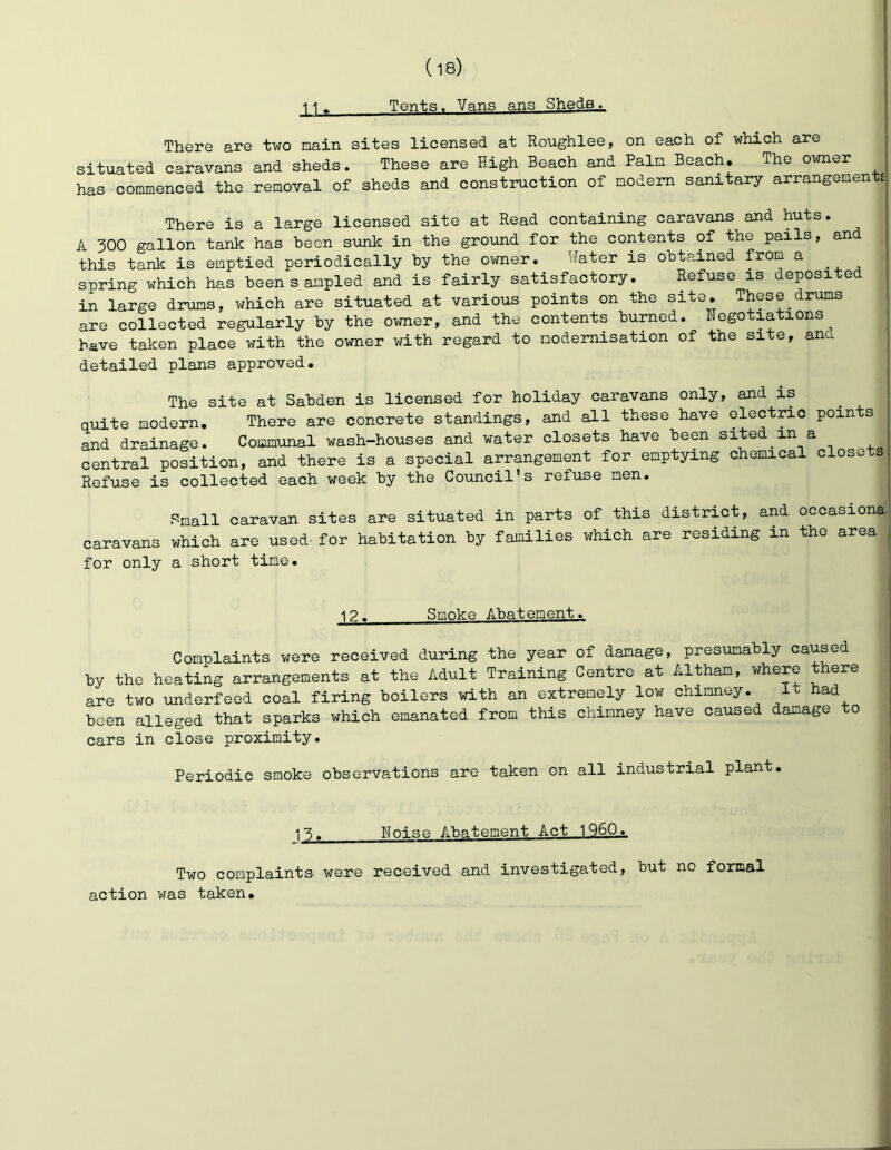 Tents. Vans ans Sheds. lU There are two main sites licensed at Roughlee, on each of which are i situated caravans and sheds. These are High Beach and Palm Beach, The owner | has commenced the removal of sheds and construction of modem sanitary arrangements There is a large licensed site at Read containing caravans and huts. A 300 gallon tank has been sunk in the ground for the contents of the pails, and this tank is emptied periodically by the owner. Hater is obtained from a i spring which has been sampled and is fairly satisfactory. Refuse is deposited in large drums, which are situated at various points on the site. These drums are collected regularly by the owner, and the contents burned. Negotiations ,, have taken place with the owner with regard to modernisation of the site, anc ^ detailed plans approved. The site at Sabden is licensed for holiday caravans only, and is ^ | quite modern. There are concrete standings, and all these have electric points i and drainage. Communal wash-houses and water closets have been sited in a central position, and there is a special arrangement for emptying chemical closets Refuse is collected each week by the Council's refuse men. P-mall caravan sites are situated in parts of this district, and occasiona. caravans which are used- for habitation by families which are residing in the area for only a short time. 12. Smoke Abatement. Complaints were received during the year of damage, presumably caused by the heating arrangements at the Adult Training Centre at Altham, where there are two underfeed coal firing boilers with an extremely low chimney. It had been alleged that sparks which emanated from this chimney have caused damage to cars in close proximity. Periodic smoke observations are taken on all industrial plant. 13, Noise Abatement Act 1960._ Two complaints were received and investigated, but no formal action was taken.