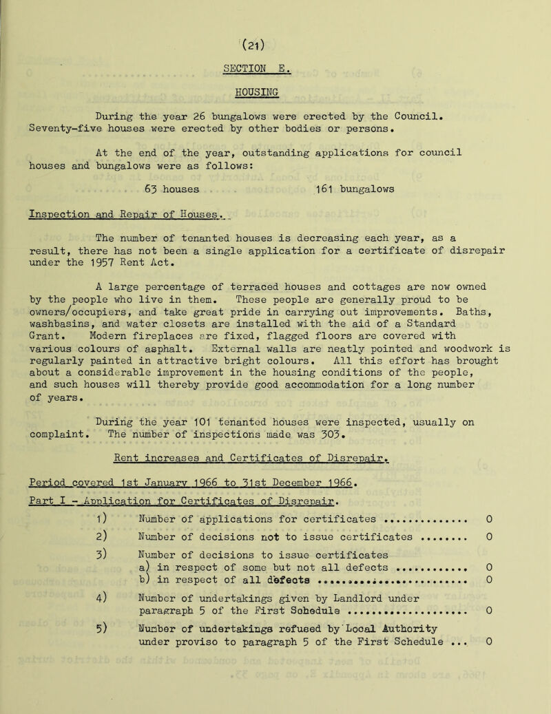 SECTION E. HOUSING During the yeax 26 bungalows were erected by the Council. Seventy-five houses were erected by other bodies or persons. At the end of the year, outstanding applications for council houses and bungalows were as follows: 63 houses 161 bungalows Inspection and Repair of Houses. The number of tenanted houses is decreasing each year, as a result, there has not been a single application for a certificate of disrepair under the 1957 Rent Act. A large percentage of terraced houses and cottages are now owned by the people who live in them. These people are generally proud to be owners/occupiers, and take great pride in carrying out improvements. Baths, washbasins, and water closets are installed with the aid of a Standard Grant. Modern fireplaces are fixed, flagged floors are covered with various colours of asphalt. External walls are neatly pointed and woodwork is regularly painted in attractive bright colours. All this effort has brought about a considerable improvement in the housing conditions of the people, and such houses will thereby provide good accommodation for a long nmber of years. During the year 101 tenanted houses were inspected, usually on complaint. The number of inspections made was 303. Rent increases and Certificates of Disrepair. Period covered 1st January 1966 to 31st December 1966. Part I - Application for Certificates of Disrepair. 1) Number of applications for certificates 0 2) Number of decisions not to issue certificates 0 3) Number of decisions to issue certificates a) in respect of some but not all defects 0 b) in respect of all dbfeots 0 4) Number of undertakings given by Landlord under paragraph 5 of the Eirst Sohedula 0 5) Number of undertakings refused by Local Authority under proviso to paragraph 5 of the First Schedule ... 0