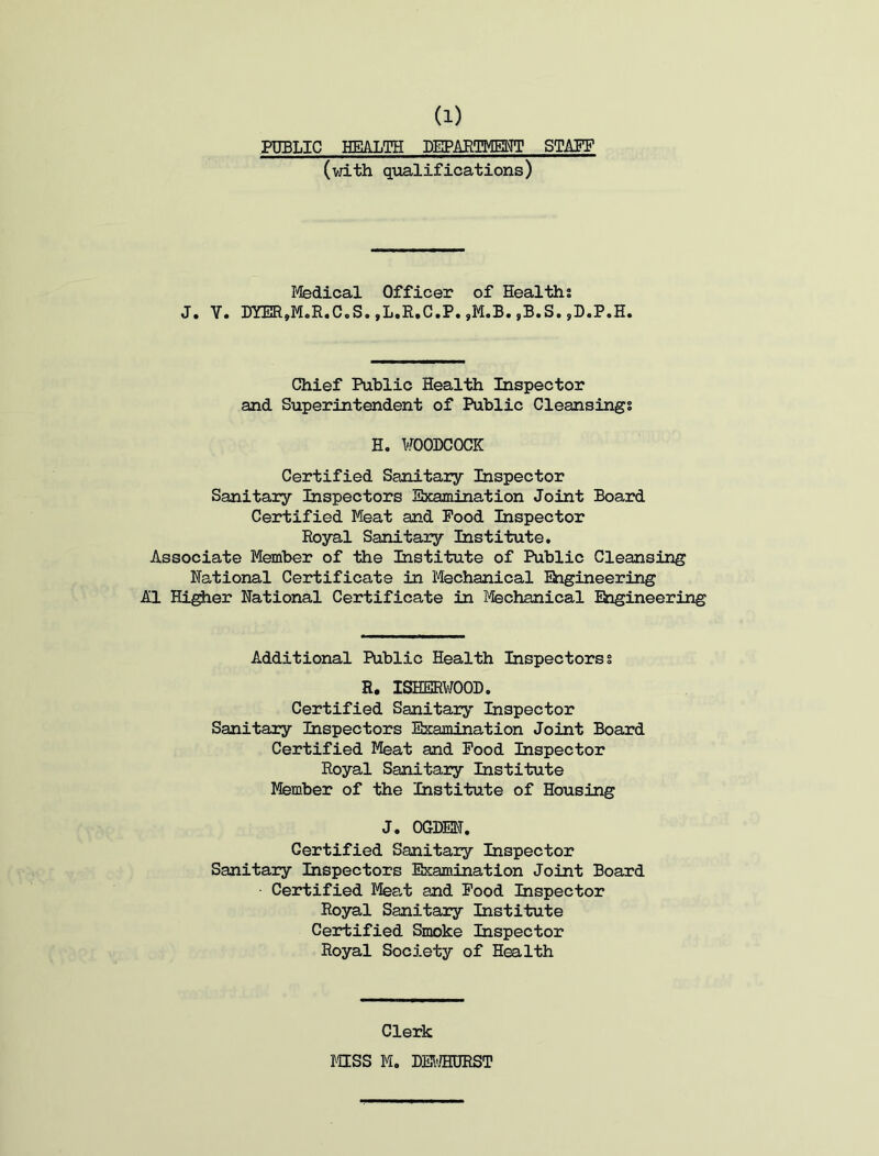 PUBLIC HEALTH DEPARTMENT STAFF (with qualifications) J. Y. Medical Officer of Healths DYER»M.R.C.S. ,L.R.C.P. ,M.B. ,B.S. ,D.P.H. Chief Public Health Inspector and Superintendent of Public Cleansings H. WOODCOCK Certified Sanitary Inspector Sanitary Inspectors Examination Joint Board Certified Meat and Pood Inspector Royal Sanitary Institute. Associate Member of the Institute of Public Cleansing National Certificate in Mechanical Engineering A1 Higher National Certificate in Mechanical Engineering Additional Public Health Inspectors! R. ISHERWOOD. Certified Sanitary Inspector Sanitary Inspectors Examination Joint Board Certified Meat and Pood Inspector Royal Sanitary Institute Member of the Institute of Housing J. OGDEN. Certified Sanitary Inspector Sanitary Inspectors Examination Joint Board Certified Meat and Pood Inspector Royal Sanitary Institute Certified Smoke Inspector Royal Society of Health Clerk MSS M. DEWHORST