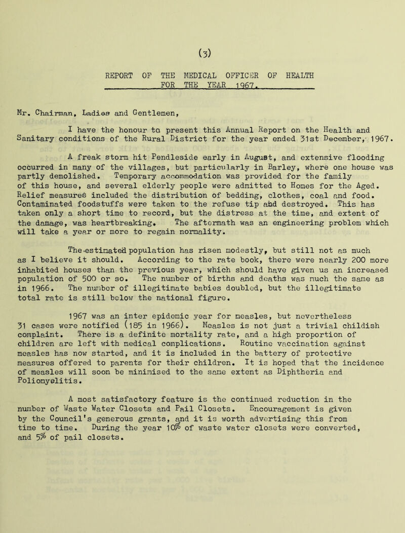 REPORT OP THE MEDICAL OFFICER OF HEALTH FOR THE YEAR 1Q67. Mr. Chairman, Ladies and Gentlemen, I have the honour to present this Annual Report on the Health and Sanitary conditions of the Rural District for the year ended 31st December,- 1967* A freak storm hit Pendleside early in August, and extensive flooding occurred in many of the villages, but particularly in Barley, where one house was partly demolished. Temporary accommodation was provided for the family of this house, and several elderly people were admitted to Homes for the Aged. Relief measures included the distribution of bedding, clothes, coal and food. Contaminated foodstuffs were taken to the refuse tip and destroyed. This has taken only a short time to record, but the distress at the time, and extent of the damage, was heartbreaking. The aftermath was an engineering problem which will take a year or more to regain normality. The .estimated population has risen modestly, but still not as much as I believe it should. According to the rate book, there were nearly 200 more inhabited houses than the previous year, which should have given us an increased population of 500 or so. The number of births and deaths was much the same as in 1966. The number of illegitimate babies doubled, but the illegitimate total rate is still below the national figure. 1967 was an inter epidemic year for measles, but nevertheless 31 cases were notified (l85 in 1966). Measles is not just a trivial childish complaint. There is a definite mortality rate, and a high proportion of children are left with medical complications. Routine vaccination against measles has now started, and it is included in the battery of protective measures offered to parents for their children. It is hoped that the incidence of measles will soon be minimised to the same extent as Diphtheria and Poliomyelitis. A most satisfactory feature is the continued reduction in the number of Haste Water Closets and Pail Closets. Encouragement is given bjr the Council's generous grants, and it is worth advertising this from time to time. During the year 10$ of waste water closets were converted, and 5% of pail closets.