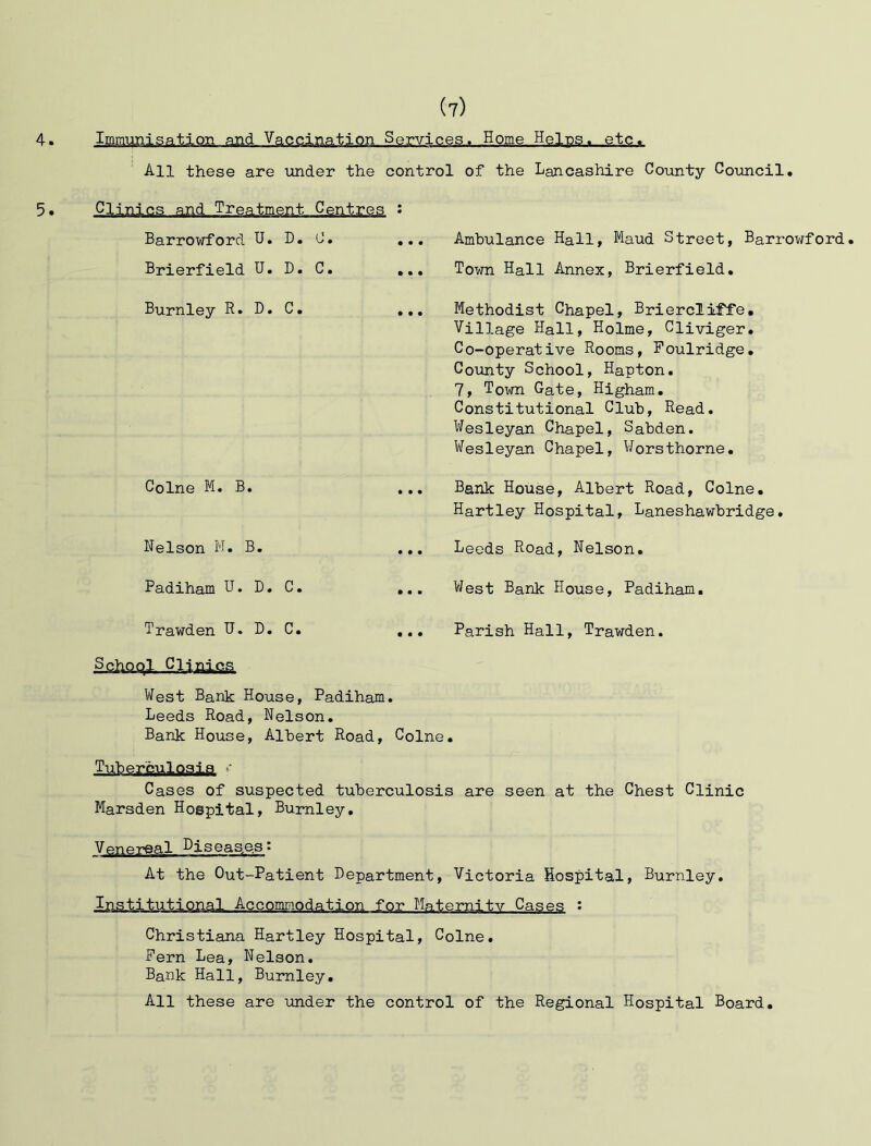 4. Immunisation and Vaccination Services, Home Heins. etc. All these are under the control of the Lancashire County Council. 5. Clinics and Treatment Centres : Barrowford U. D. C. . Brierfield U. D. C. . Burnley R. D. C. . Colne M. B. Nelson M. B. Padiham U. D. C. Trawden H. D. C. Ambulance Hall, Maud Street, Barrowford. Town Hall Annex, Brierfield. Methodist Chapel, BrierclifTe. Village Hall, Holme, Cliviger. Co-operative Rooms, Foulridge. Comity School, Hapton. 7, Town Gate, Higham. Constitutional Club, Read. Wesleyan Chapel, Sabden. Wesleyan Chapel, Worsthorne. Bank House, Albert Road, Colne. Hartley Hospital, Laneshawbridge. Leeds Road, Nelson. West Bank House, Padiham. Parish Hall, Trawden. West Bank House, Padiham. Leeds Road, Nelson. Bank House, Albert Road, Colne. TubemUogjg ' Cases of suspected tuberculosis are seen at the Chest Clinic Marsden Hospital, Burnley. Venereal Diseases: At the Out-Patient Bepartment, Victoria Hospital, Burnley. Institutional Accommodation for Maternity Cases : Christiana Hartley Hospital, Colne. Pern Lea, Nelson. Bank Hall, Burnley. All these are under the control of the Regional Hospital Board.