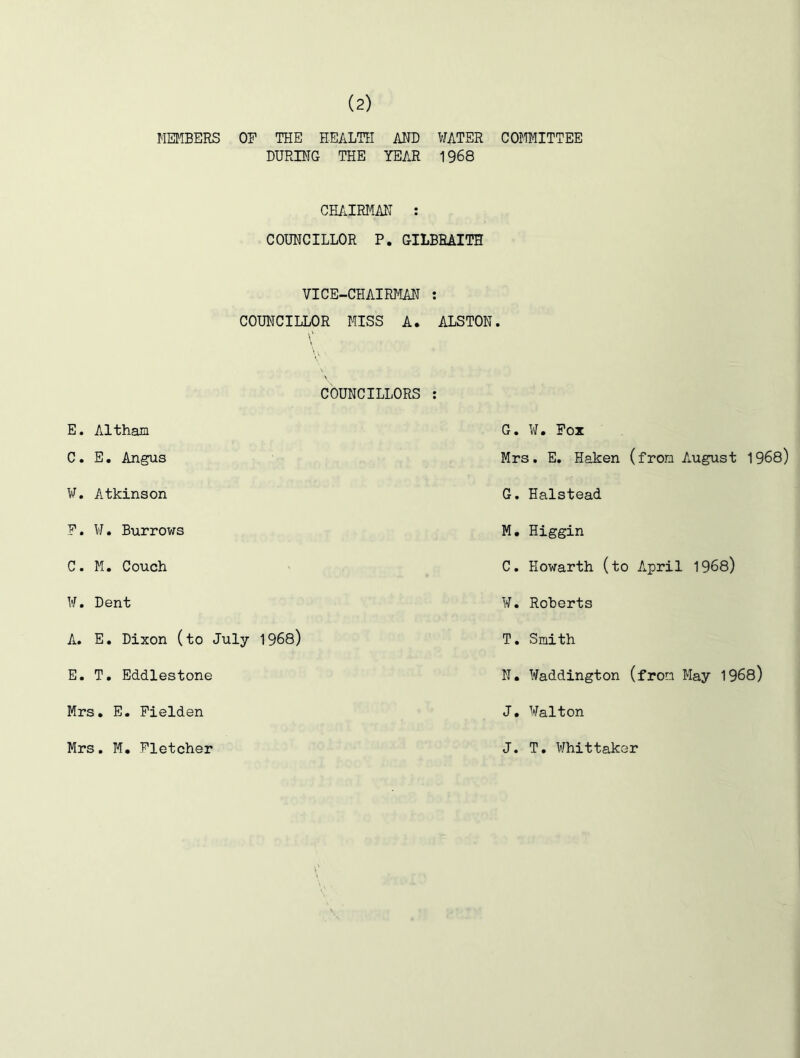 MEMBERS OF THE HEALTH AND WATER COMMITTEE DURING THE YEAR 1968 CHAIRMAN : COUNCILLOR P. GILBRAITH VICE-CHAIRMAN : COUNCILLOR MISS A. ALSTON. COUNCILLORS : E. Altham C. E. Angus ¥. Atkinson F. ¥. Burrows C. M. Couch ¥. Dent A. E. Dixon (to July 1968) E. T. Eddlestone Mrs. E. Fielden G. W. Fox Mrs. E. Haken (from August 1968) G. Halstead M. Higgin C. Howarth (to April 1968) ¥. Roberts T. Smith N. Haddington (from May 1968) J. Walton Mrs. M. Fletcher J. T. Whittaker