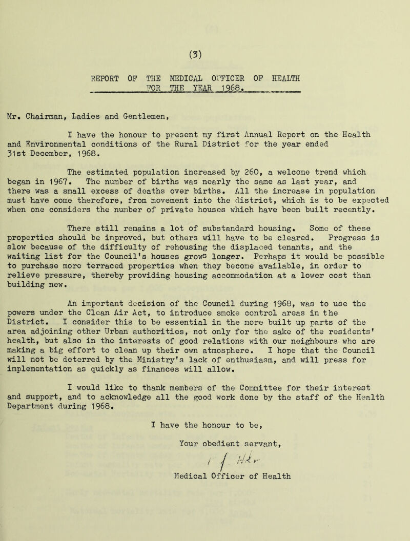 REPORT OP THE MEDICAL OFFICER OP HEALTH . FOR THE YEAR 1968. Mr. Chairman, Ladies and Gentlemen, I have the honour to present my first Annual Report on the Health and Environmental conditions of the Rural District for the year ended 31st December, 1968. The estimated population increased by 260, a welcome trend which began in 1967. The number of births was nearly the same as last year, and there was a small excess of deaths over births. All the increase in population must have come therefore, from movement into the district, which is to be expected when one considers the number of private houses which have been built recently. There still remains a lot of substandard housing. Some of these properties should be improved, but others will have to be cleared. Progress is slow because of the difficulty of rehousing the displaced tenants, and the waiting list for the Council’s houses grows longer. Perhaps it would be possible to purchase more terraced properties when they become available, in order to relieve pressure, thereby providing housing accommodation at a lower cost than building new. An important decision of the Council during 1968, was to use the powers under the Clean Air Act, to introduce smoke control areas in the District. I consider this to be essential in the more built up parts of the area adjoining other Urban authorities, not only for the sake of the residents’ health, but also in the interests of good relations with our neighbours who are making a big effort to clean up their own atmosphere. I hope that the Council will not be deterred by the Ministry’s lack of enthusiasm, and will press for implementation as quickly as finances will allow. I would like to thank members of the Committee for their interest and support, and to acknowledge all the good work done by the staff of the Health Department during 1968. I have the honour to be, Your obedient servant, Medical Officer of Health