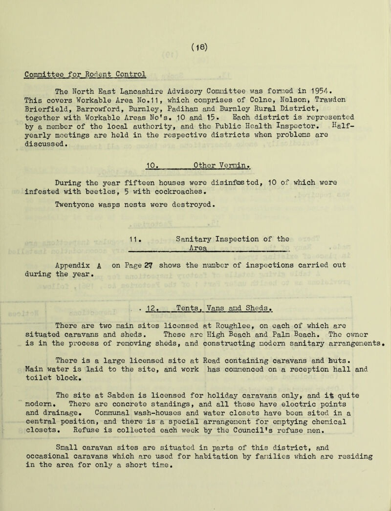 Committee for Rodent Control The North East Lancashire Advisory Committee was formed in 1954. This covers Workable Area No.11, which comprises of Colne, Nelson, Trawden Brierfield, Barrowford, Burnley, Padiham and Burnley Rural District, together with Workable Areas No's. 10 and 15. Each district is represented by a member of the local authority, and the Public Health Inspector. Naif- yearly meetings are held in the respective districts when problems are discussed. 10. Other Vermin. During the year fifteen houses were disinfested, 10 of which were infested with beetles, 5 with cockroaches. Twentyone wasps nests were destroyed. 11• Sanitary Inspection of the Area Appendix A on Page 2? shows the number of inspections carried out during the year. , 12. Tents, Vans amd Sheds. There are two main sites licensed at Roughlee, on each of which are situated caravans and sheds. These are High Beach and Palm Beach. The owner is in the process of removing sheds, and constructing modem sanitary arrangements. There is a large licensed site at Read containing caravans and huts. Main water is laid to the site, and work has commenced on a reception hall and toilet block. The site at Sabden is licensed for holiday caravans only, and it quite modern. There are concrete standings, and all these have electric points and drainage. Communal wash-houses and water closets have been sited in a central position, and there is a special arrangement for emptying chemical closets. Refuse is collected each week by the Council's refuse men. Small caravan sites are situated in parts of this district, and occasional caravans which are used for habitation by families which are residing in the area for only a short time.