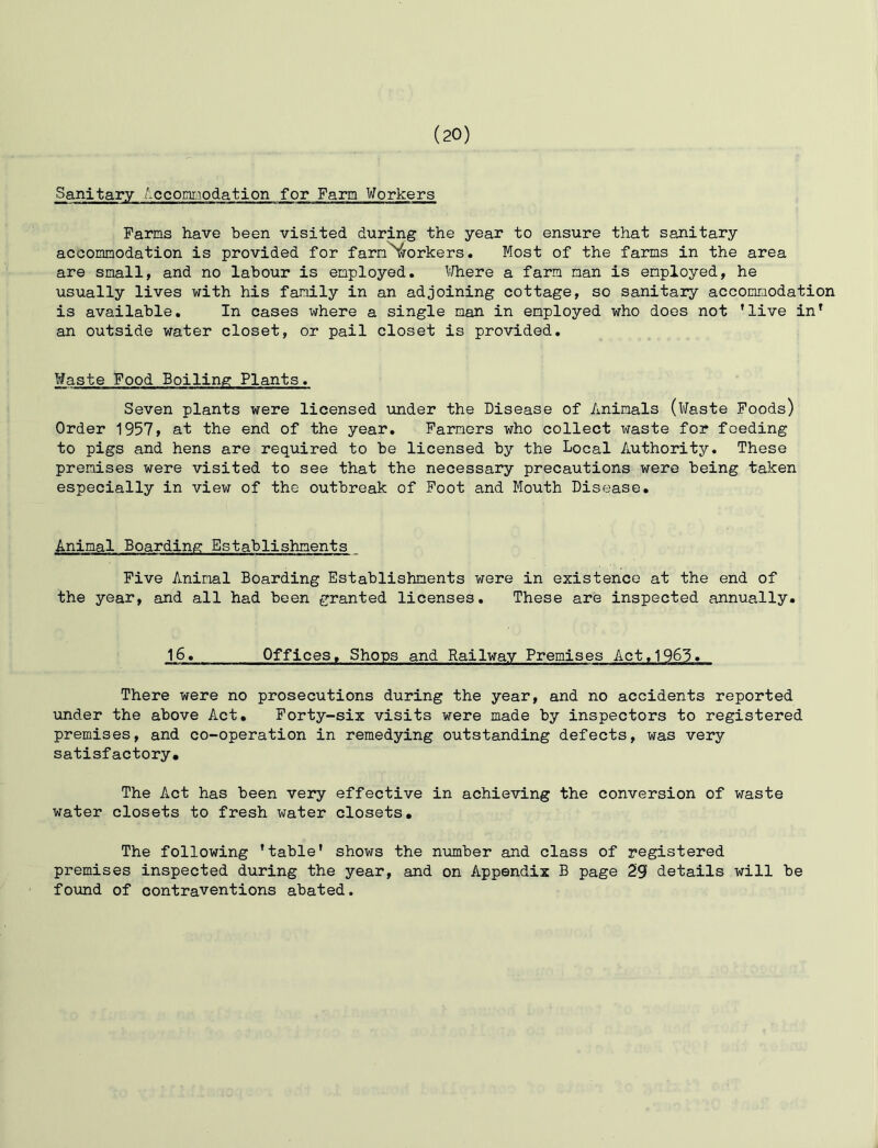 Sanitary Accommodation for Farm Workers Farms have been visited during the year to ensure that sanitary accommodation is provided for farm workers. Most of the farms in the area are small, and no labour is employed. Where a farm man is employed, he usually lives with his family in an adjoining cottage, so sanitary accommodation is available. In cases where a single man in employed who does not ’live in* an outside water closet, or pail closet is provided. Waste Food Boiling Plants. Seven plants were licensed under the Disease of Animals (Waste Foods) Order 1957, at the end of the year. Farmers who collect waste for feeding to pigs and hens are required to be licensed by the Local Authority. These premises were visited to see that the necessary precautions were being taken especially in view of the outbreak of Foot and Mouth Disease. Animal Boarding Establishments Five Animal Boarding Establishments were in existence at the end of the year, and all had been granted licenses. These are inspected annually. 16. Offices, Shops and Railway Premises Act,1963. There were no prosecutions during the year, and no accidents reported under the above Act. Forty-six visits were made by inspectors to registered premises, and co-operation in remedying outstanding defects, was very satisfactory. The Act has been very effective in achieving the conversion of waste water closets to fresh water closets. The following ’table’ shows the number and class of registered premises inspected during the year, and on Appendix B page 29 details will be found of contraventions abated.