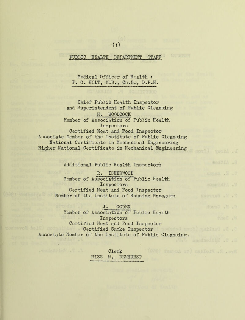 PUBLIC HEALTH DEPARTHENT STAFF Medical Officer of Health : P. G. HOLT, M.B., Ch.B., D.P.H. Chief Public Health Inspector and Superintendent of Public Cleansing H> WOODCOCK Member of Association of Public Health Inspectors Certified Meat and Pood Inspector Associate Member of the Institute of Public Cleansing National Certificate in Mechanical Engineering Higher National Certificate in Mechanical Engineering Additional Public Health Inspectors R, ISHERUOOD Member of As'socia'tion of Public Health Inspectors Certified Heat and Pood Inspector Member of the Institute of Housing Managers J. OGDEN Member of Association of Public Health Inspectors Certified Meat and Pood Inspector Certified Smoke Inspector Associate Member of the Institute of Public Cleansing. Clerk MISS M. BEUHURST