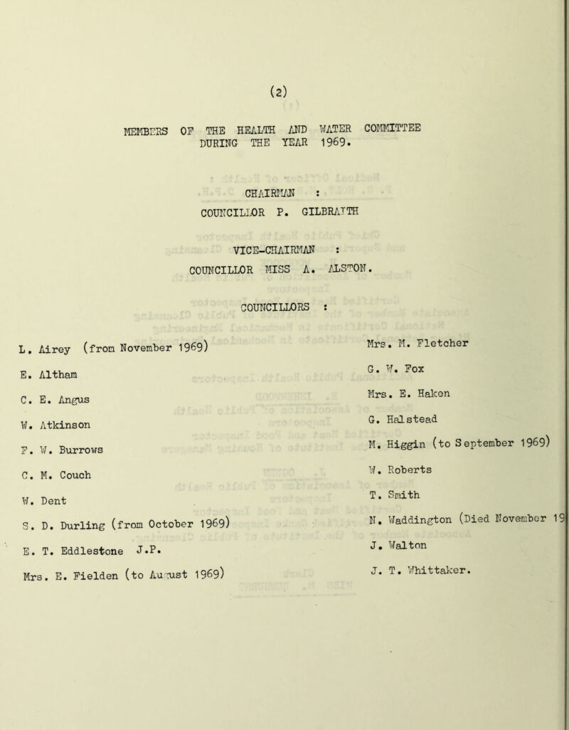 MEl^TBEKS OF THE HEALTH AND WATER COMMITTEE DURING THE YEAR 1969. CHAIRM/JT : COUITCILIDR P. GILBRATTH VICE-CHAIRMAN : COUNCILLOR MISS A. ALSTON. COUNCILLORS : L, Adrey (from NovemLer 1969) E. Altham C. E, Amgus W. Atkinson F. V/. Burrows C. M. Couch ¥. Dent S. D. Durling (from October 1969) E. T. Eddlestone J.P» Mrs. E. Fielden (to August 1969) Mrs. M. Fletcher G. W. Fox Mrs. E. Haken G. Halstead M. Higgin (to September 1969) W. Roberts T. Smith N. Haddington (Died November 19 J. Walton J. T. Whittaker.