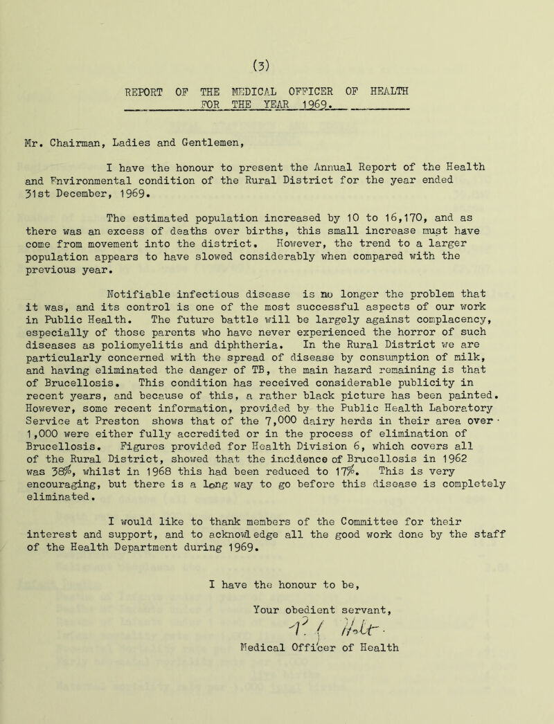 REPORT OP THE I^SDICAL OPPICER OP HEALTH POR THE YEAR 1969. ______ Mr. Chairman, Ladies and Gentlemen, I have the honour to present the Annual Report of the Health and Environmental condition of the Rural District for the year ended 31st December, 1969. The estimated population increased by 10 to 16,170, and as there was an excess of deaths over births, this small increase must have come from movement into the district. However, the trend to a larger population appears to have slowed considerably when compared with the previous year. Notifiable infectious disease is no longer the problem that it was, and its control is one of the most successful aspects of our work in Public Health. The future battle will be largely against complacency, especially of those parents who have never experienced the horror of such diseases as poliomyelitis and diphtheria. In the Rural District we are particularly concerned with the spread of disease by consumption of milk, and having eliminated the danger of TB, the main hazard remaining is that of Brucellosis. This condition has received considerable publicity in recent years, and because of this, a rather black picture has been painted. However, some recent information, provided bjr the Public Health Laboratory Service at Preston shows that of the 1,000 dairy herds in their area over • 1,000 were either fully accredited or in the process of elimination of Brucellosis. Figures provided for Health Division 6, which covers all of the Rural District, shox^ed that the incidence of Brucellosis in 1962 was whilst in 1968 this had been reduced to 17^. This is very encouraging, but there is a long way to go before this disease is completely eliminated. I would like to thank members of the Committee for their interest and support, and to acknowledge all the good work done by the staff of the Health Department during 1969. I have the honour to be, Your obedient servant, ■ Medical Officer of Health