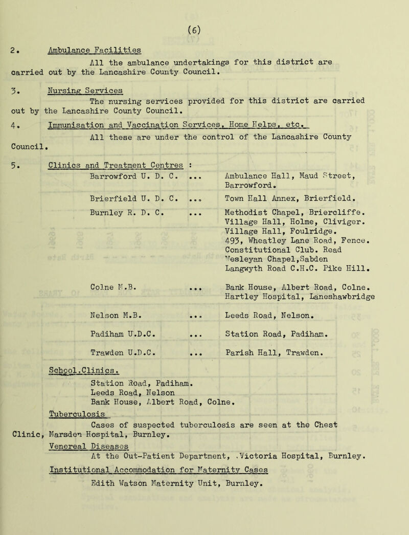 2• Ambulance Facilities All the ambulance undertakings for this district are carried out by the Lancashire Coxinty Council. Nursing Services The nursing services provided for this district are carried out by the Lancashire County Council. 4• Immunisation and Vaccination Services, Home H( All these are under the control of the Lancashire County Council, 5. Clinics and Treatment Centres ; Barrowford U. D, C. . Brierfield TJ. D. C. Burnley R. D. C. . Ambulance Hall, Maud Street, Barrowford. Town Hall Annex, Brierfield, Methodist Chapel, Briercliffe. Village Hall, Holme, Cliviger. Village Hall, Foulridge, 495, Wheatley Lane Road, Pence. Constitutional Club. Read Wesleyan Chapel,Sabden Langwyth Road C.H.C. Pike Hill, Colne M.B. Bank House, Albert Road, Colne, Hartley Hospital, Laneshawbridge Nelson M.B. ... Leeds Road, Nelson, Padiham U.D.C. ... Station Road, Padiham. Trawden U.D.C. ... Parish Hall, Trawden. Scheol.Clinics. Station Road, Padiham. Leeds Road, Nelson Bank House, Albert Road, Colne, Tuberculosis Cases of suspected tuberculosis are seen at the Chest Clinic, Marsden Hospital, Burnley. Venereal Diseases At the Out-Patient Department, .Victoria Hospital, Burnley. Institutional Accommodation for Maternity Cases Edith Watson Maternity Unit, Burnley