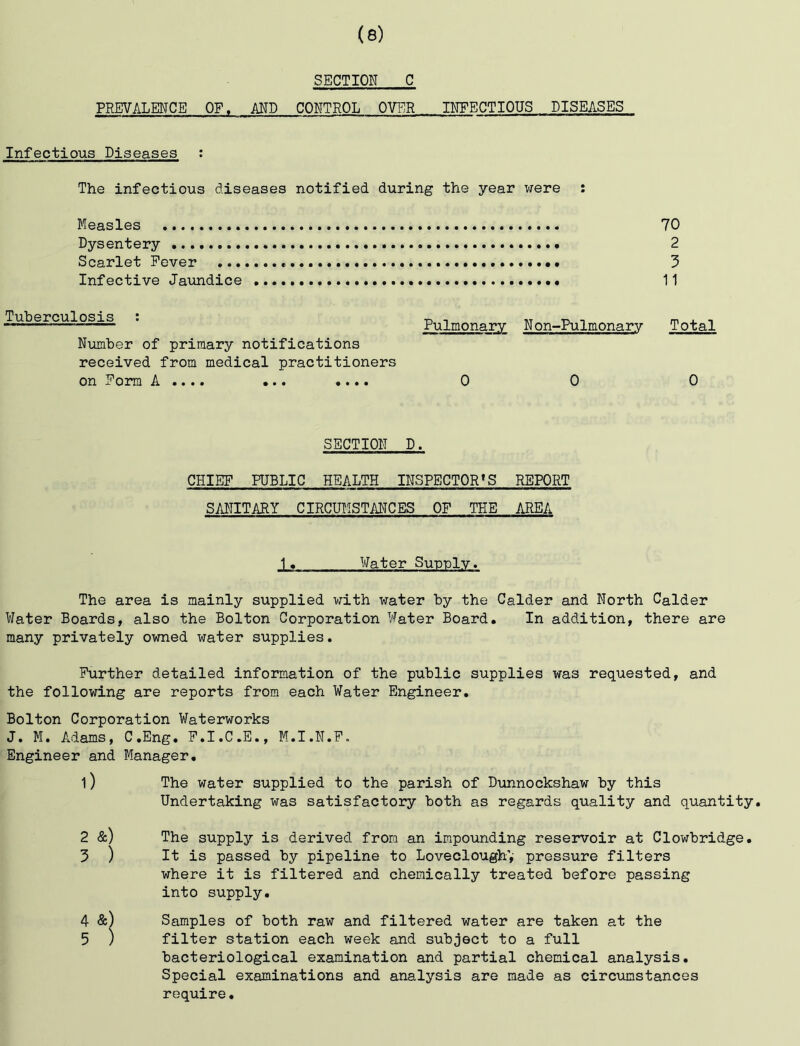 SECTION C PREVALENCE OF. AND CONTROL OVER INFECTIOUS DISEASES Infectious Diseases : The infectious diseases notified during the year were : 70 2 3 11 Tuberculosis ; Pulmonary N on-Pulmonary Total Number of primary notifications received from medical practitioners on x' orm A.... .••• 0 0 0 Measles Dysentery Scarlet Fever Infective Jaxmdice SECTION D. CHIEF PUBLIC HEALTH INSPECTOR'S REPORT SANITARY CIRCHMSTANCES OF THE AREA 1« Water Sunnlv. The area is mainly supplied v^ith water by the Calder and North Calder Water Boards, also the Bolton Corporation Water Board. In addition, there are many privately owned water supplies. Further detailed information of the public supplies was requested, and the following are reports from each Water Engineer. Bolton Corporation Waterworks J. M. Adams, C.Eng. F.I.C.E., M.I.N.F. Engineer and Manager. 1) The water supplied to the parish of Dunnockshaw by this Undertaking was satisfactory both as regards quality and quantity. 2 &) The supply is derived from an impounding reservoir at Clowbridge. 5 ) It is passed by pipeline to Loveclough’,- pressure filters where it is filtered and chemically treated before passing into supply. 4 &) Samples of both raw and filtered water are taken at the 5 ) filter station each week and subject to a full bacteriological examination and partial chemical analysis. Special examinations and analysis are made as circumstances require.