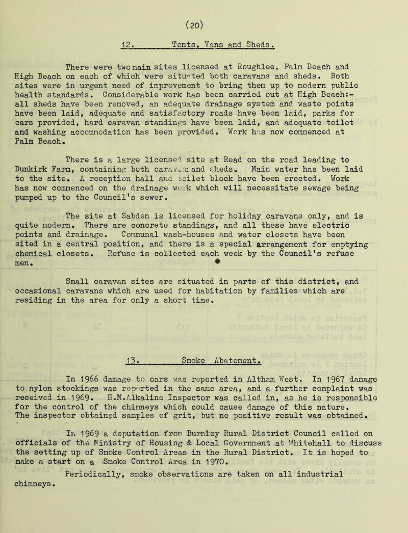 12 Tents. Vans and Sheds. There were two nain sites licensed at Roughlee, Palm Beach and High Beach on each of which were situr-ted both caravans and sheds. Both sites were in urgent need of improvement to bring then up to modern public health standards. Considerable work has been carried out at High Beach:- all sheds have been removed, an adequate drainage system and waste points have been laid, adequate and satisfactory roads have been laid, parks for cars provided, hard caravan standings have been laid, and adequate toilet and washing accommodation has been provided. Work has now commenced at Palm Beach, There is a large licensed site at Read on the road leading to Dunkirk Farm, containing both cara'/^-.os and sheds. Main water has been laid to the site, A reception hall and toilet block have been erected. Work has now commenced on the drainage myrk. which will necessitate sewage being pumped up to the Council's sewer. The site at Sabden is licensed for holiday caravans only, and is quite modem. There are concrete standings, and all these have electric points and drainage. Communal wash-houses and water closets have been sited in a central position, and there is a special arrangement for emptying chemical closets. Refuse is collected each week by the Council's refuse men. • Small caravan sites are situated in parts of this district, and occasional caravans which are used for habitation by families which are residing in the area for only a short time. 13, Smoke Abatement, In 1966 damage to cars was reported in Altham West. In 1967 damage to nylon stockings was reported in the sane area, and a further complaint was received in 1969. H.M,Alkaline Inspector was called in, as he is responsible for the control of the chimneys which could cause damage of this nature. The inspector obtained samples of grit, but no positive result was obtained. In 1969 a deputation from Burnley Rural District Council called on officials of the Ministry of Housing & Local Government at Whitehall to discuss the setting up of Smoke Control Areas in the Rural District, It is hoped to make a start on a -Smoke Control Area in 1970, Periodically, smoke observations are taken on all industrial chimneys