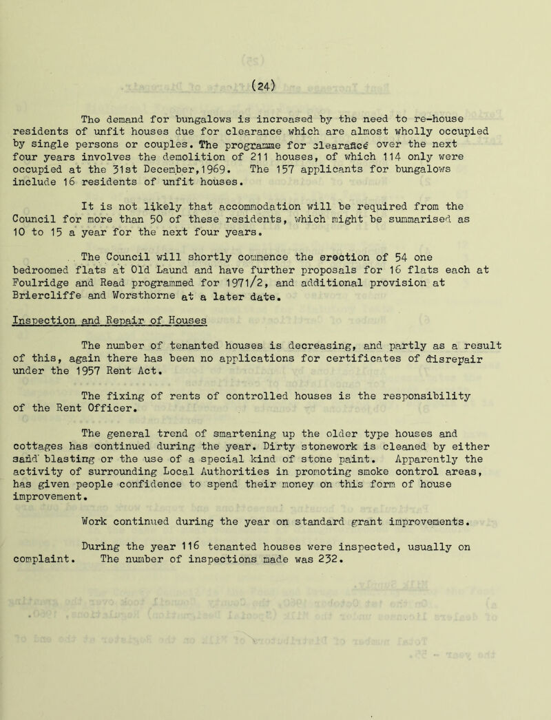 Tho demand for bungalows is increased by the need to re-house residents of unfit houses due for clearance which are almost wholly occupied by single persons or couples. The prograaae for clearance over the next four years involves the demolition of 211 houses, of vfhich 114 only were occupied at the 31st December,1969. The 157 applicants for bungalows include 16 residents of unfit houses. It is not likely that accommodation will be required from the Council for more than 50 of these residents, which might be summarised as 10 to 15 a year for the next four years, . The Council will shortly commence the erection of 54 one bedroomed flats at Old La\md and have further proposals for 16 flats each at Foulridge and Read programmed for 197l/2, and additional provision at Briercliffe and Worsthorne at a later date. Inspection and Repair of Houses The number of tenanted houses is decreasing, and partly as a result of this, again there has been no applications for certificates of disrepair under the 1957 Rent Act. The fixing of rents of controlled houses is the responsibility of the Rent Officer. The general trend of smartening up the older type houses and cottages has continued during the year. Dirty stonework is cleaned by either sand' blasting or the use of a special kind of stone paint. Apparently the activity of surrounding Local Authorities in promoting smoke control areas, has given people confidence to spend their money on this form of house improvement. Work continued during the year on standard grant improvements. During the year 116 tenanted houses were inspected, usually on The niimber of inspections made was 232. complaint.