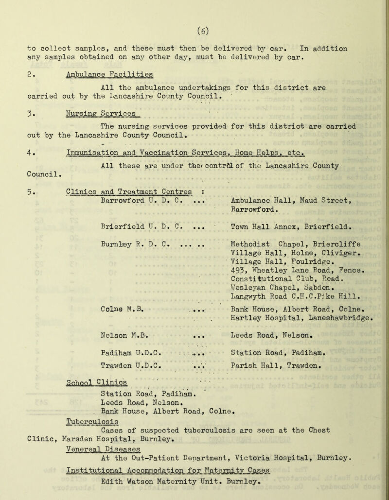 to collect samples, and these must then be delivered b3r car. In addition any samples obtained on any other day, must be delivered by car. 2. Ambulance Facilities All the ambulance undertakings for this district are carried out by the Lancashire County Council. 3• Nursing Services The nursing services provided for this district are carried out by the Lancashire County Council. 4. Immunisation and Vaccination Service^ Home Helps, etc. All these are under thof contrCO. of the Lancashire County Coxincil. 5. Clinics and Treatment Centres ; Barrowford U. D. C, ... Brierfield U. D. C. ... Burnl<By R. D. C Coin© N.B, . ... Ambulance Hall, Maud Street, Barroiirf ord. Town Hall Annex, Brierfield. Methodist Chapel, Briercliffe Village Hall, Holme, Cliviger. Village Hall, Foulridge. 493, Wheatley Lane Road, Fence. Constitutional Club, Read. Wesleyan Chapel, S'abden. Langwyth Road C.H.C.Pjke Hill. Bank House, Albert Road, Colne. Hartley Hospital, Laneshawbridge. Nelson M.B. ... Leeds Road, Nelson, Padiham U.D.C. Station Road, Padiham. Trawden U.D.C. Parish Hall, Trawden. School Clinics Station Road, Padiham. Leeds Road, Nelson. Bank House, Albert Road, Colne. Tuberculosis Cases of suspected tuberculosis are seen at the Chest Clinic, Marsden Hospital, Burnley. Venereal Diseases At the Out-Patient Department, Victoria Hospital, Burnley. Institutional Accommodation for Matsrnit^ _Cases_ Edith Watson Maternity Unit. Burnley,