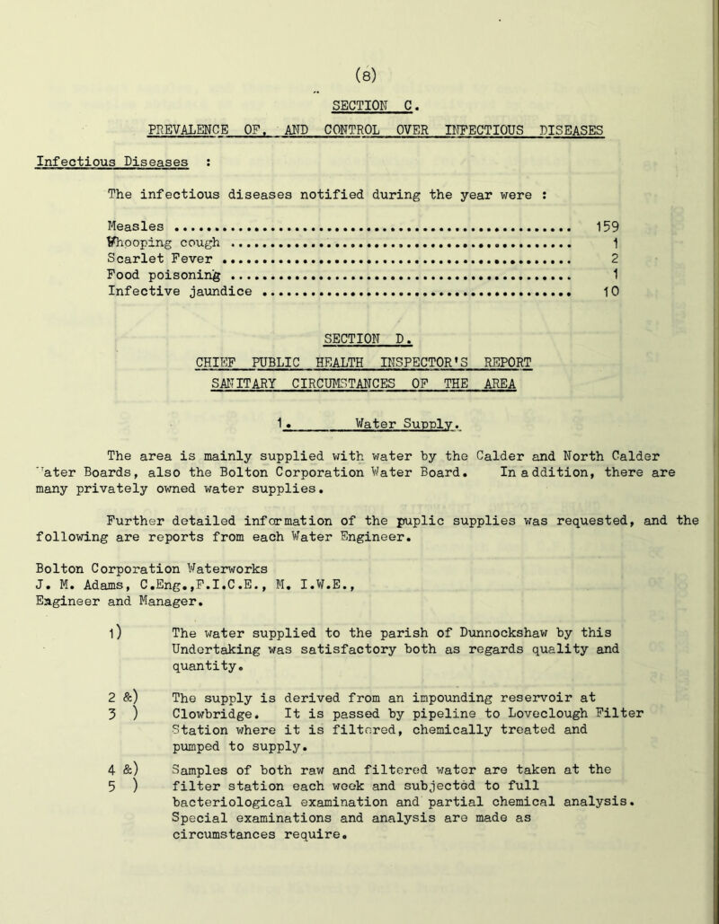 SECTION C PREVALENCE OF. AND CONTROL OVER INFECTIOUS DISEASES Infectious Diseases : The infectious diseases notified during the year were : Measles 159 Ifhpoping cough 1 Scarlet Fever 2 Food poisoning 1 Infective jaundice 10 SECTION D. CHIEF PUBLIC HEALTH INSPECTOR’S REPORT SAIT IT ARY CIRCUMSTANCES OF THE AREA 1_2 Water Sunnlv. The area is mainly supplied with water by the Calder and North Calder ’ater Boards, also the Bolton Corporation Water Board, In addition, there are many privately owned water supplies. Further detailed information of the puplic supplies was requested, and the following are reports from each Water Engineer, Bolton Corporation Waterworks J, M, Adams, C.Eng,,F.I,C.E., M, I,W.E., Engineer and Manager, l) The water supplied to the parish of Dunnockshav; by this Undertaking was satisfactory both as regards quality and quantity, 2 &) The supply is derived from an impoimding reservoir at 5 ) Clowbridge. It is passed by pipeline to Loveclough Filter ■Station where it is filtered, chemically treated and piimped to supply, 4 &) Samples of both raw and filtered water are taken at the 5 ) filter station each week and subjected to full bacteriological examination and partial chemical analysis. Special examinations and analysis are made as circumstances require.