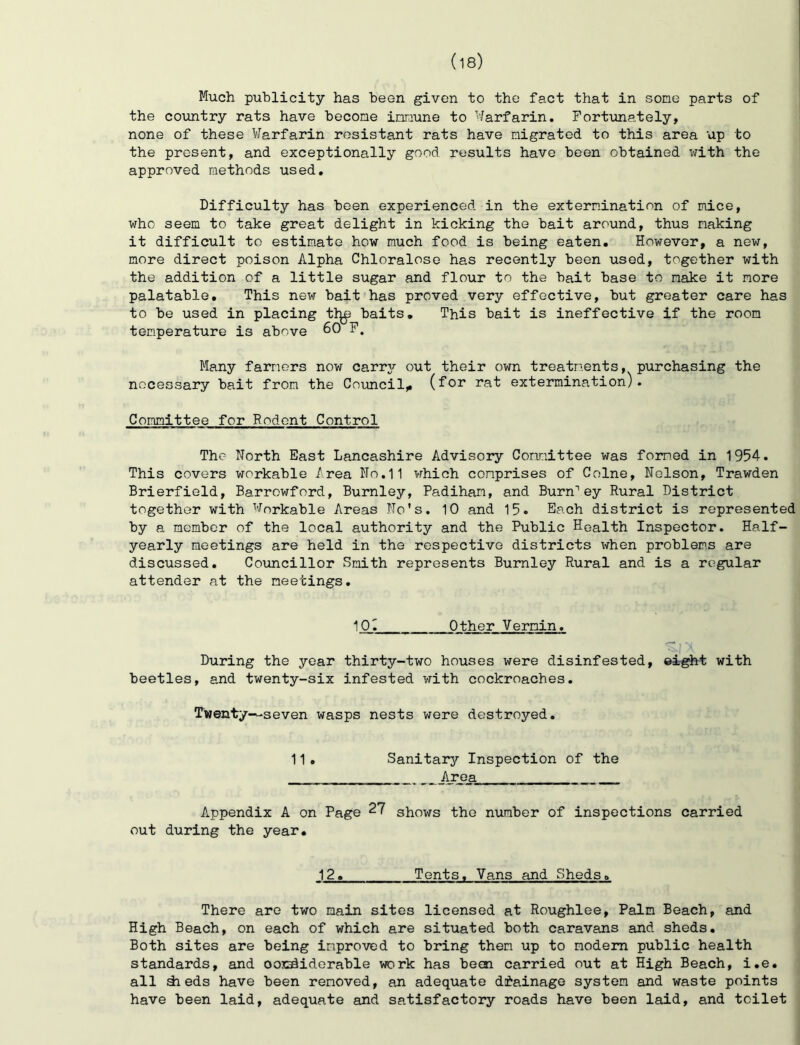 Much publicity has been given to the fact that in some parts of the coimtry rats have becone innune to Warfarin. Fortunately, none of these Warfarin resistant rats have migrated to this area up to the present, and exceptionally good results have been obtained with the approved methods used. Difficulty has been experienced in the extermination of mice, who seem to take great delight in kicking the bait around, thus making it difficult to estimate how much food is being eaten. However, a new, more direct poison Alpha Chloralose has recently been used, together with the addition of a little sugar and flour to the bait base to make it more palatable. This new bait has proved very effective, but greater care has to be used in placing tl^ baits. This bait is ineffective if the room temperature is above 60 F. Many farmers now carrj'- out their own treatments, purchasing the necessary bait from the Council^ (for rat extermination). Committee for Rodent Control The North East Lancashire Advisory Comittee was formed in 1954. This covers workable Area No.11 which comprises of Colne, Nelson, Trawden Brierfield, Barrowford, Burnley, Padiham, and Burn'ey Rural District together with Workable Areas No’s. 10 and 15. Each district is represented by a member of the local authority and the Public Health Inspector. Half- yearly meetings are held in the respective districts when problems are discussed, Co\incillor Smith represents Burnley Rural and is a regular attender at the meetings, 10. Other Vermin. During the year thirty-two houses were disinfested, ®i-^t with beetles, and twenty-six infested with cockroaches. T'wenty~seven wasps nests were destroyed. 11. Sanitaoy Inspection of the Area Appendix A on Page 27 shows the number of inspections carried out during the year. 12, Tents. Vans and Sheds, There are two main sites licensed at Roughlee, Palm Beach, and High Beach, on each of which are situated both caravans and sheds. Both sites are being improved to bring them up to modem public health standards, and oosadiderable work has been carried out at High Beach, i.e. all dieds have been removed, an adequate di'ainage system and waste points have been laid, adequate and satisfactory roads have been laid, and toilet