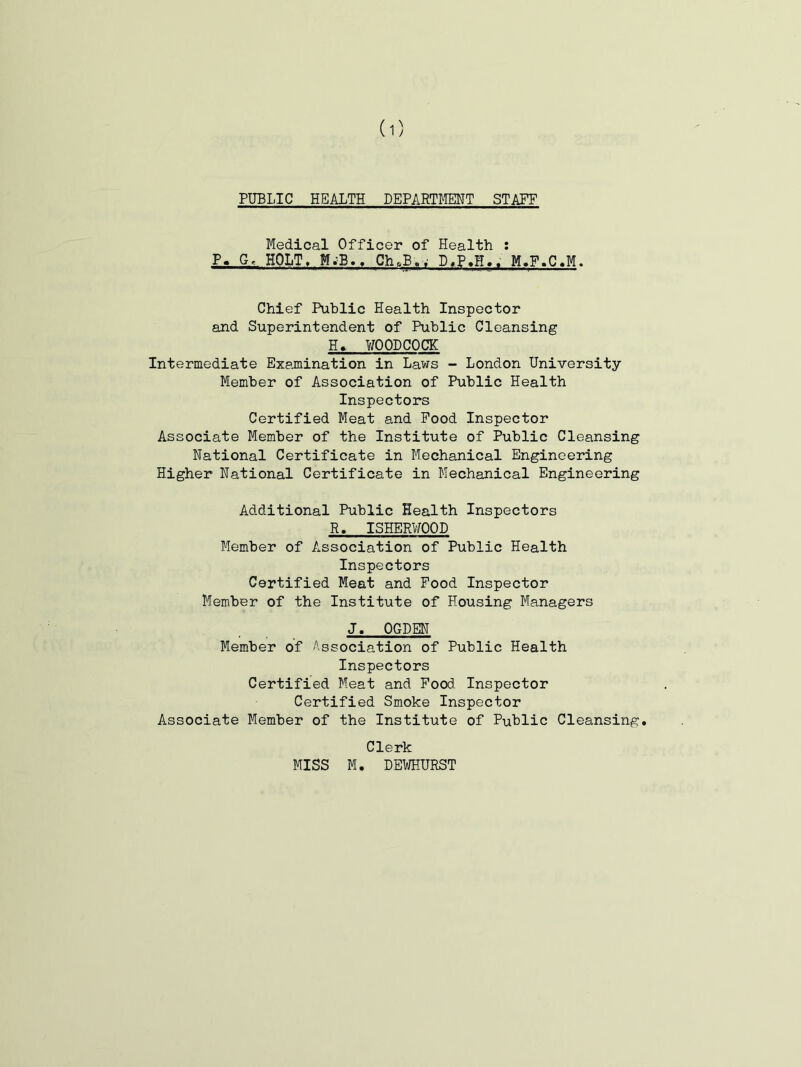 I PUBLIC HEALTH DEPARTMT STAFF Medical Officer of Health : P. G. HOLT, Ch.B.; D,P.H.. Chief Public Health Inspector and Superintendent of Public Cleansing H> UOODCOCK Intermediate Exemiination in Laws - London University Member of Association of Public Health Inspectors Certified Meat and Pood Inspector Associate Member of the Institute of Public Cleansing National Certificate in Mechanical Engineering Higher National Certificate in Mechanical Engineering Additional Public Health Inspectors R. ISHERWOOD Member of Association of Public Health Inspectors Certified Meat and Pood Inspector Member of the Institute of Housing Managers J. OGDEN Member of Association of Public Health Inspectors Certified Meat and Pood. Inspector Certified Smoke Inspector Associate Member of the Institute of Public Cleansing. Clerk MISS M. DEWHURST