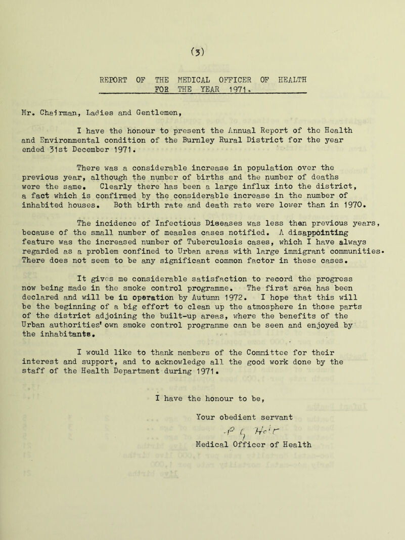 REPORT OF THE MEDICAL OFFICER OF HEALTH FOR THE YEAR 1971. Mr, Cliairman^ Ladies and Gentlemen, I have the honour to present the Annual Report of the Health and Environmental condition of the Burnley Rural District for the year ended 31st December 1971. There was a considerable increase in population over the previous year, although the number of births and the number of deaths were the same. Clearly there has been a large influx into the district, a fact which is confirmed by the considerable increase in the number of inhabited houses. Both birth rate and death rate were lower than in 1970, The incidence of Infectious Diseases was less then previous years, because of the small number of measles cases notified, A disappointing feature was the increased number of Tuberculosis cases, which I have always regarded as a problem confined to Urban areas with large immigrant communities* There does not seem to be any significant common factor in these cases. It gives me considerable satisfaction to record the progress now being made in the smoke control programme. The first area has been declared and will be in operation by Autumn 1972, I hope that this will be the beginning of a big effort to clean up the atmosphere in those parts of the district adjoining the built-up areas, where the benefits of the Urban authorities' own smoke control programme can be seen and enjoyed by the inhabitants, I would like to thank members of the Committee for their interest and support, and to acknowledge all the good work done by the staff of the Health Department during 1971, I have the honour to be, Your obedient servant Medical Officer of Health