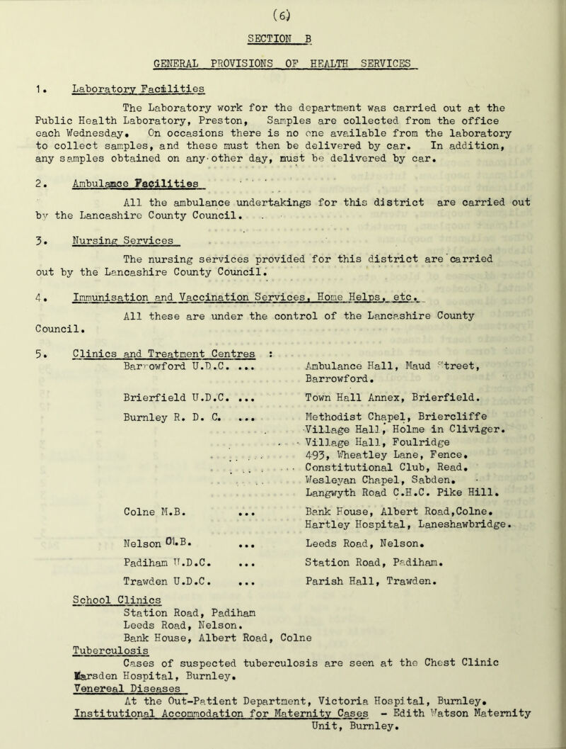 SECTION B GENERAL PROVISIONS OF HEALTH SERVICES 1• Laboratory Facilities The Laboratory work for the department was carried out at the Public Health Laboratory, Preston, Samples are collected from the office each Wednesday. On occasions there is no one available from the laboratory to collect samples, and these must then be delivered by car. In addition, any samples obtained on any-other day, must be delivered by car. 2. Ambulamoe Faeilities All the ambulance undertakings for this district are carried out bv the Lancashire County Council, Nursing Services The nursing services provided for this district are carried out by the Lancashire County Council. 4, Imm.unisation and Vaccination Services. Home Heins, etc. All these are under the control of the Lancashire County Council, 5. Clinics and Treatment Centres ; Barrowford U.D.C, ... Ambulance Hall, Maud ''treet, Barrowford, Brierfield U.D.C. ... Town Hall Annex, Brierfield. Burnley R. D, C, Colne M.B. Nelson 01»B. Methodist Chapel, Briercliffe Village Hall,' Holme in Cliviger. Village Hall, Foulridge 493» VJheatley Lane, Fence. Constitutional Club, Read, Wesleyan Chapel, Sabden, Langwyth Road C.H.C, Pike Hill, Bank House, Albert Road,Colne. Hartley Hospital, Laneshawbridge. Leeds Road, Nelson. Padiham U.D.C. ... Station Road, Padiham. Trawden U.D.C. ... Parish Hall, Trawden. School Clinics Station Road, Padiham Leeds Road, Nelson, Bank House, Albert Road, Colne Tuberculosis Cases of suspected tuberculosis are seen at the Chest Clinic Earsden Hospital, Burnley. Venereal Diseases At the Out-Patient Department, Victoria Hospital, Burnley, Institutional Accommodation for Maternity Cases - Edith Watson Maternity Unit, Burnley,