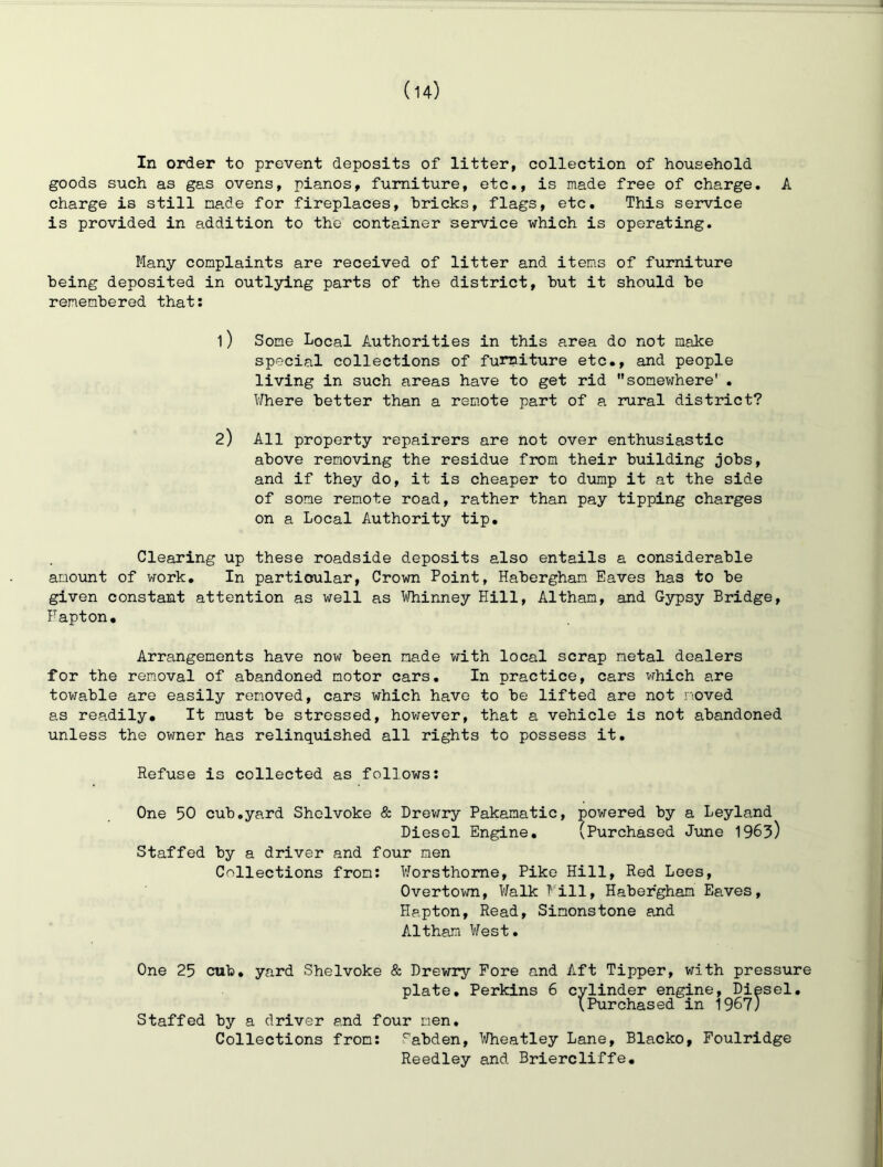 (u) In order to prevent deposits of litter, collection of household goods such as gas ovens, pianos, furniture, etc,, is made free of charge, A charge is still made for fireplaces, bricks, flags, etc. This service is provided in addition to the container service which is operating. Many complaints are received of litter and items of furniture being deposited in outlying parts of the district, but it should be remembered that: 1) Some Local Authorities in this area do not malee special collections of furniture etc., and people living in such areas have to get rid somewhere' . Where better than a remote part of a rural district? 2) All property repairers are not over enthusiastic above removing the residue from their building jobs, and if they do, it is cheaper to dump it at the side of some remote road, rather than pay tipping charges on a Local Authority tip. Clearing up these roadside deposits also entails a considerable amount of work. In particular. Crown Point, Habergham Eaves has to be given constant attention as well as Whinney Hill, Altham, and Gypsy Bridge, Fapton. Arrangements have now been made with local scrap metal dealers for the removal of abandoned motor cars. In practice, cars which are towable are easily removed, cars which have to be lifted are not moved as readily. It must be stressed, hov;ever, that a vehicle is not abandoned unless the owner has relinquished all rights to possess it. Refuse is collected as follows: One 50 cub.yard Shelvoke & Drev/ry Pakamatic, powered by a Leyland Diesel Engine, (Purchased J\me 1963) Staffed by a driver and four men Collections from: Worsthome, Pike Hill, Red Lees, Overtown, Walk Fill, Habergham Eaves, Hapton, Read, Simonstone and Altham West. One 25 cub, yard Shelvoke & Drewry Fore and Aft Tipper, with pressure plate, Perkins 6 cylinder engine, Diesel, (Purchased in 196?) Staffed by a driver and four men. Collections from: Sabden, Wheatley Lane, Blacko, Foulridge Reedley and Briercliffe,