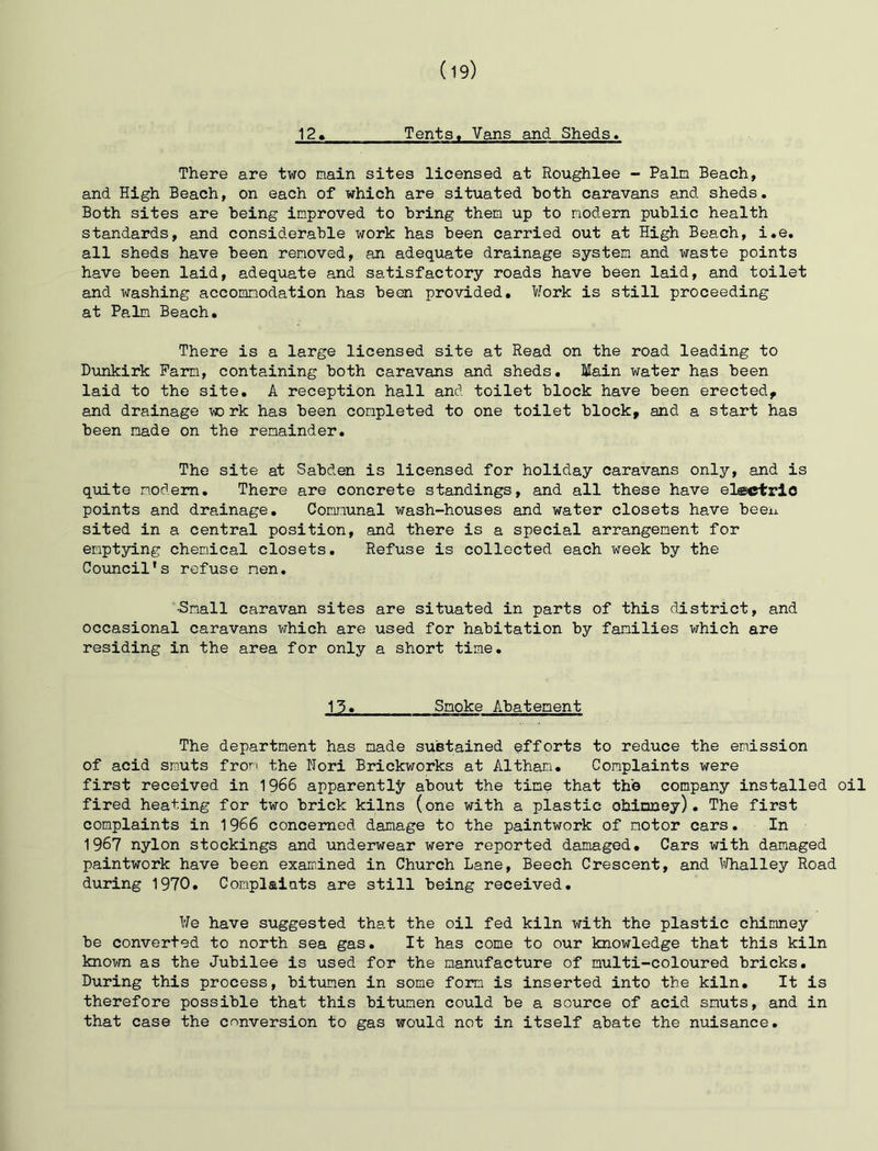 There are two main sites licensed at Roughlee - Pain Beach, and High Beach, on each of which are situated both caravans and sheds. Both sites are being improved to bring then up to modern public health standards, and considerable work has been carried out at High Beach, i,e, all sheds have been removed, an adequate drainage system and waste points have been laid, adequate and satisfactory roads have been laid, and toilet and washing accommodation has been provided. Work is still proceeding at Palm Beach, There is a large licensed site at Read on the road leading to Dunkirk Farm, containing both caravans and sheds. Main water has been laid to the site, A reception hall and toilet block have been erected, and drainage to rk has been completed to one toilet block, and a start has been made on the remainder. The site at Sabden is licensed for holiday caravans only, and is quite modem. There are concrete standings, and all these have electric points and drainage. Communal wash-houses and water closets have been sited in a central position, and there is a special arrangement for emptying chemical closets. Refuse is collected each week by the Council’s refuse men. -Snail caravan sites are situated in parts of this district, and occasional caravans which are used for habitation by families which are residing in the area for only a short time. 13, Smoke Abatement The department has made sustained efforts to reduce the emission of acid smuts from the Nori Brickworks at Althan. Complaints were first received in 1966 apparently about the time that the company installed oil fired heating for two brick kilns (one with a plastic ohinney), The first complaints in 1966 concerned damage to the paintwork of motor cars.In 1967 nylon stockings and underwear were reported damaged. Cars with damaged paintwork have been examined in Church Lane, Beech Crescent, and Whalley Road during 1970, Complaiats are still being received. We have suggested that the oil fed kiln with the plastic chimney be converted to north sea gas. It has come to our knowledge that this kiln known as the Jubilee is used for the manufacture of multi-coloured bricks. During this process, bitumen in some form is inserted into the kiln. It is therefore possible that this bitiimen could be a source of acid smuts, and in that case the conversion to gas would not in itself abate the nuisance.