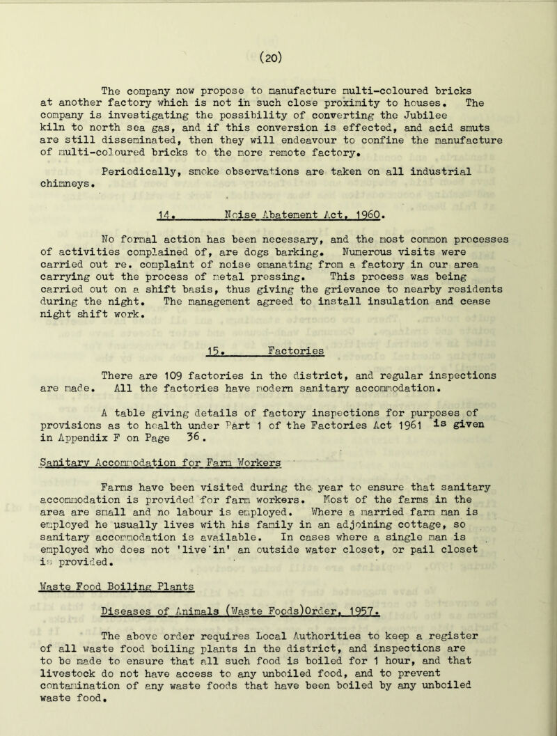 The company now propose to manufacture multi-coloured bricks at another factory which is not in such close proximity to houses. The company is investigating the possibility of converting the Jubilee kiln to north sea gas, and if this conversion is effected, and acid smuts are still disseminated, then they will endeavour to confine the manufacture of multi-coloured bricks to the more remote factory. Periodically, smoke observations are taken on all industrial chimneys. 14. Noise Abatement Act. 1960. No formal action has been necessary, and the most common processes of activities complained of, are dogs barking. Numerous visits were carried out re. complaint of noise emanating from a factory in our area carrying out the process of metal pressing. This process was being carried out on a shift basis, thus giving the grievance to nearby residents during the night. The management agreed to install insulation and cease night shift work. 15. Factories There are 109 factories in the district, and regular inspections are made. All the factories have modem sanitary accommodation. A table giving details of factory inspections for purposes of provisions as to health under Part 1 of the Factories Act 1961 is given in Appendix F on Page 36, Sanitary Accommodation for Farm Workers Farms have been visited during tha year to ensure that sanitary accommodation is provided for farm workers. Host of the farms in the area are small and no labour is employed. Where a married farm man is employed he usually lives with his family in an adjoining cottage, so sanitary accommodation is available. In cases where a single man is employed who does not 'live‘in' an outside water closet, or pail closet is provided. Waste Food Boiling Plants Diseases of Animals (Waste Foods)0rder. 1957. The above order requires Local Authorities to keep a register of all waste food boiling plants in the district, and inspections are to bo made to ensure that all such food is boiled for 1 hour, and that livestock do not have access to any unboiled food, and to prevent contamination of any waste foods that have been boiled by any unboiled waste food.