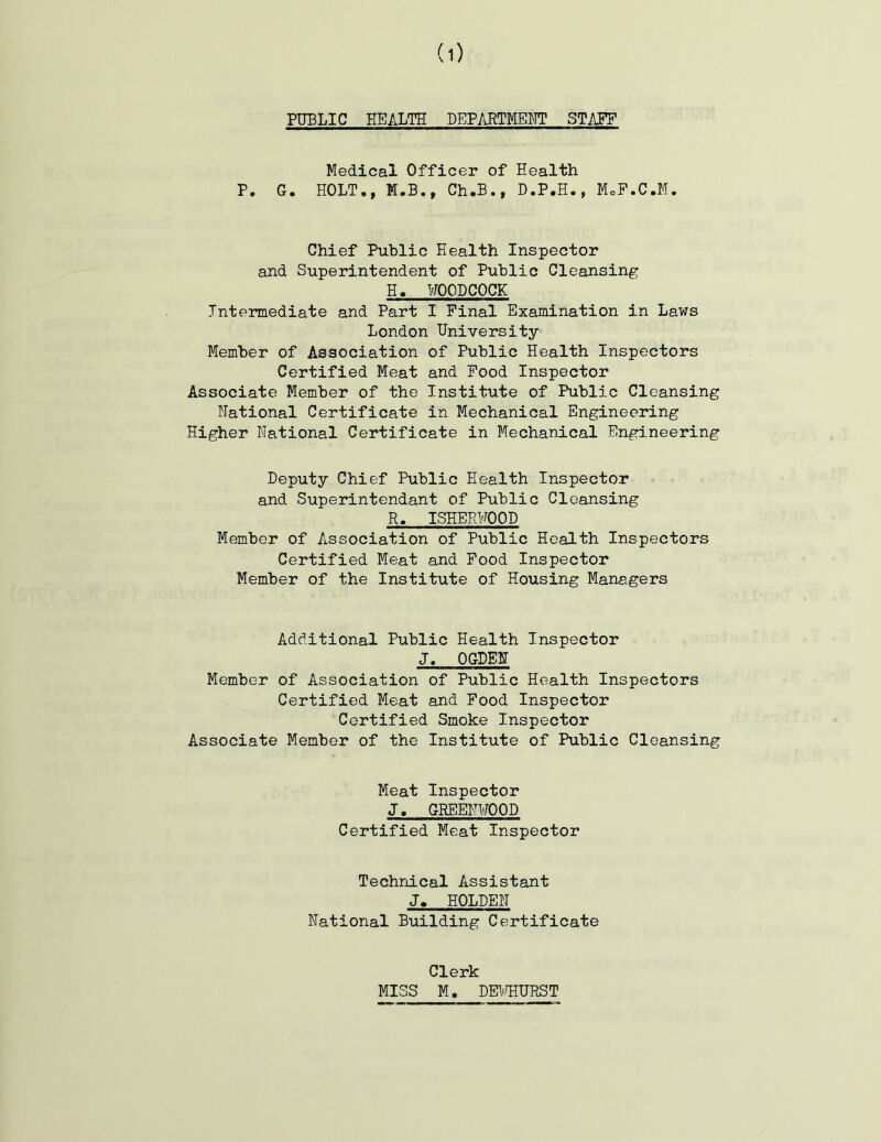 PUBLIC HEALTH DEPARTMENT STAFF Medical Officer of Health P. G. HOLT., M.B., Ch.B., D.P.H., MoP.C.M. Chief Public Health Inspector and Superintendent of Public Cleansing H. UOODCOCK Intermediate and Part I Pinal Examination in Laws London University- Member of Association of Public Health Inspectors Certified Meat and Pood Inspector Associate Member of the Institute of Public Cleansing national Certificate in Mechanical Engineering Higher National Certificate in Mechanical Engineering Deputy Chief Public Health Inspector and Superintendant of Public Cleansing R. ISHERHOOD Member of Association of Public Health Inspectors Certified Meat and Pood Inspector Member of the Institute of Housing Managers Additional Public Health Inspector J. OGDEN Member of Association of Public Health Inspectors Certified Meat and Pood Inspector Certified Smoke Inspector Associate Member of the Institute of Public Cleansing Meat Inspector J. GREENWOOD Certified Meat Inspector Technical Assistant J. HOLDEN National Building Certificate Clerk MISS M. DEI'TIURST