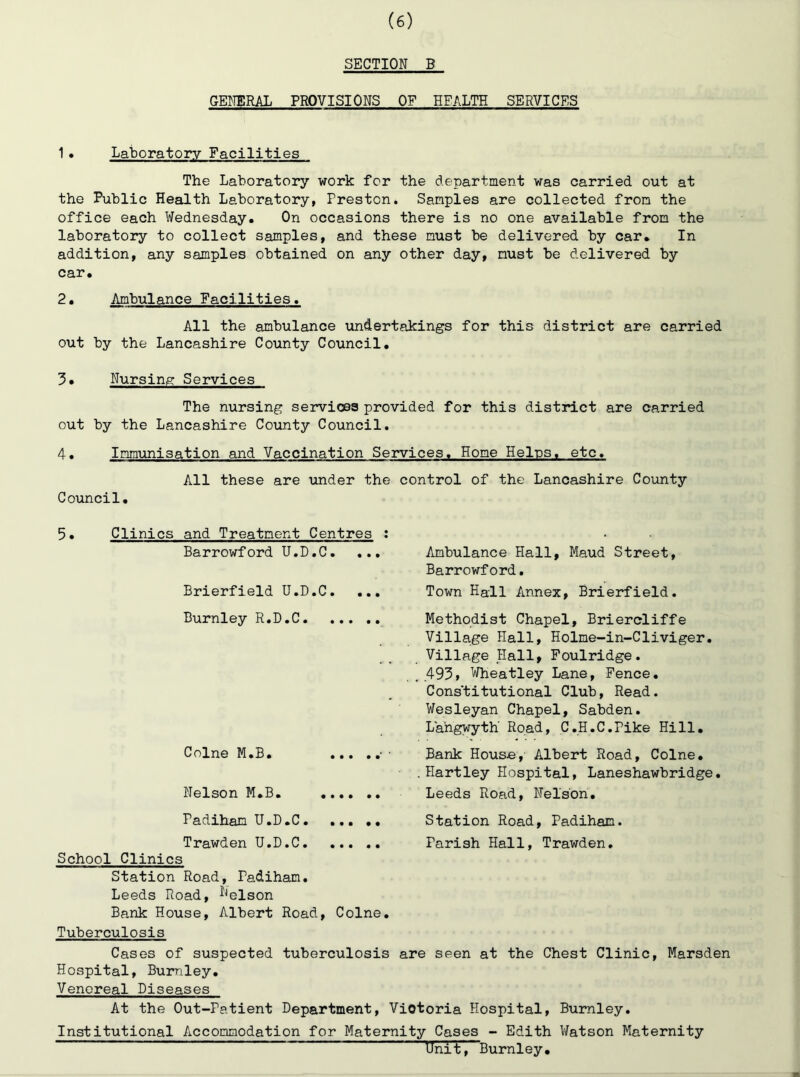 SECTION B GENERAL PROVISIONS OF HEALTH SERVICES 1. Laboratory Facilities The Laboratory work for the department was carried out at the Public Health Laboratory, Preston. Samples are collected from the office each Wednesday. On occasions there is no one available from the laboratory to collect samples, and these must be delivered by car. In addition, any samples obtained on any other day, must be delivered by car. 2. Ambulance Eacilities. All the ambulance undertakings for this district are carried out by the Lancashire County Council. 3. Nursing Services The nursing services provided for this district are carried out by the Lancashire County Council. 4. Immunisation and Vaccination Services. Home Helps, etc. All these are under the control of the Lancashire County Council. 5. Clinics and Treatment Centres : Barrowford U.D.C. ... Brierfield U.D.C. ... Burnley R.D.C Colne M.B. ■ ■ Nelson M.B. Padiham U.D.C Trawden U.D.C School Clinics Station Road, Padiham, Leeds Road, ^^elson Bank House, Albert Road, Colne, Tuberculosis Ambulance Hall, Maud Street, Barrowford. Town Hall Annex, Brierfield. Methodist Chapel, Briercliffe Village Hall, Holme-in-Cliviger. Village Hall, Foulridge. 493, Wheatley Lane, Pence. Cons’titutional Club, Read. Wesleyan Chapel, Sabden. Lahgwyth Road, C.H.C.Pike Hill, Bank Hous«, Albert Road, Colne. Hartley Hospital, Laneshawbridge Leeds Road, Nelson, Station Road, Padiham. Parish Hall, Trawden, Cases of suspected tuberculosis are seen at the Chest Clinic, Marsden Hospital, Burnley, Venereal Diseases At the Out-Patient Department, Victoria Hospital, Burnley, Institutional Accommodation for Maternity Cases - Edith Watson Maternity Unib,Burnley,