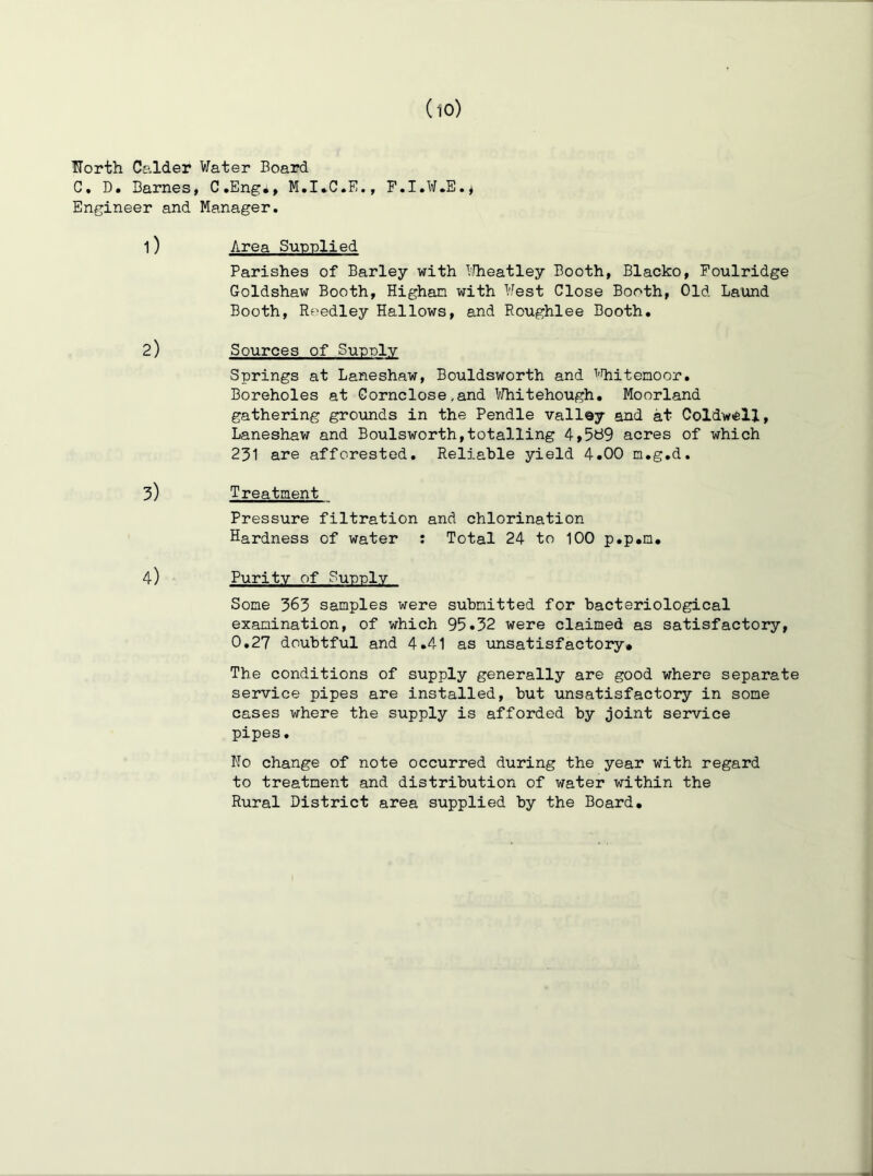 florth Calder Water Board C, D. Barnes, C.Eng*, P.I.W.E.* Engineer and Manager. 1) Area Sunnlied Parishes of Barley with I'.Tieatley Booth, Blacko, Poulridge Goldshaw Booth, Highan with West Close Booth, Old Laund Booth, Reedley Hallows, and Roughlee Booth. 2) Sources of Supply Springs at Laneshaw, Bouldsworth and ^'Riitenoor. Boreholes at Gornclose,and IfJhitehough, Moorland gathering grounds in the Pendle vallay and at Coldwell, Laneshavr and Boulsworth,totalling 4,5t39 acres of which 231 are afforested. Reliable yield 4.00 n.g.d, 3) Treatment Pressure filtration and chlorination Hardness of water : Total 24 to 100 p.p.m, 4) Purity of Sunniv Some 363 samples were submitted for bacteriological examination, of which 95.32 were claimed as satisfactory, 0,27 doubtful and 4.41 as unsatisfactory* The conditions of supply generally are good where separate service pipes are installed, but unsatisfactory in some cases where the supply is afforded by joint service pipes. No change of note occurred during the year with regard to treatment and distribution of water within the Rural District area supplied by the Board,