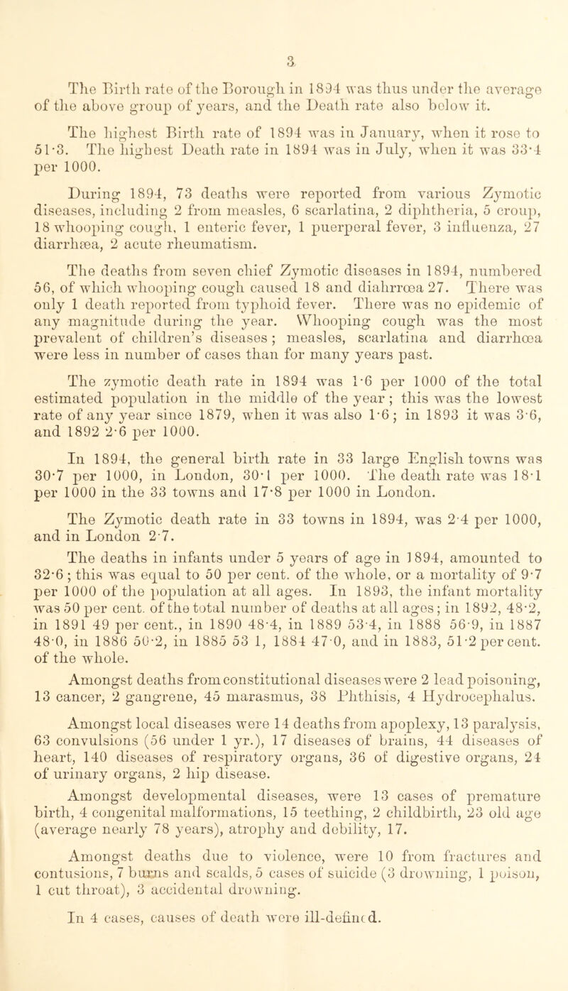 Tlie Birth rate of the Borough in 1894 was thus under tlie average of tlie above group of years, and the Death rate also below it. The liio-hest Birth rate of 1894 was in Januarv, when it rose to 51-3. Tlie highest Death rate in 1894 was in July, when it was 33*4 per 1000. During 1894, 73 deaths were reported from various Zymotic diseases, including 2 from measles, 6 scarlatina, 2 diphtheria, 5 croup, 18 whooping cough, 1 enteric fever, 1 puerperal fever, 3 influenza, 27 diarrhiea, 2 acute rheumatism. The deaths from seven chief Zymotic diseases in 1894, numbered 56, of which whooping cough caused 18 and diahrroea 27. There was only 1 death reported from typhoid fever. There was no epidemic of any magnitude during the year. Whooping cough was the most prevalent of children’s diseases ; measles, scarlatina and diarrhoea were less in number of cases than for many years past. The zj^motic death rate in 1894 was 1*6 per 1000 of the total estimated population in the middle of the year ; this was the lowest rate of any year since 1879, when it was also 1*6; in 1893 it was 3*6, and 1892 2*6 per 1000. In 1894, the general birth rate in 33 large English towns was 30*7 per 1000, in London, 30*1 per 1000. The death rate was 18*1 per 1000 in the 33 towns and 17*8 per 1000 in London. The Zymotic death rate in 33 towns in 1894, was 2-4 per 1000, and in London 2 7. The deaths in infants under 5 years of age in 1894, amounted to 32*6 ; this was equal to 50 per cent, of the whole, or a mortality of 9*7 per 1000 of the population at all ages. In 1893, the infant mortality was 50 per cent, of the total number of deaths at all ages; in 1892, 48*2, in 1891 49 per cent., in 1890 48-4, in 1889 53-4, in 1888 56-9, in 1887 48'0, in 1886 50-2, in 1885 53 1, 1884 47 0, and in 1883, 51*2 percent, of the whole. Amongst deaths from constitutional diseases were 2 lead poisoning, 13 cancer, 2 gangrene, 45 marasmus, 38 Phthisis, 4 Hydrocephalus. Amongst local diseases were 14 deaths from apoplexy, 13 paralysis, 63 convulsions (56 under 1 yr.), 17 diseases of brains, 44 diseases of heart, 140 diseases of respiratory organs, 36 of digestive organs, 24 of urinary organs, 2 hip disease. Amongst developmental diseases, were 13 cases of premature birth, 4 congenital malformations, 15 teething, 2 childbirth, 23 old age (average nearly 78 years), atrophy and debility, 17. Amongst deaths due to violence, were 10 from fractures and contusions, 7 bums and scalds, 5 cases of suicide (3 drowning, 1 poison, 1 cut throat), 3 accidental drowning. In 4 cases, causes of death were ill-defined.