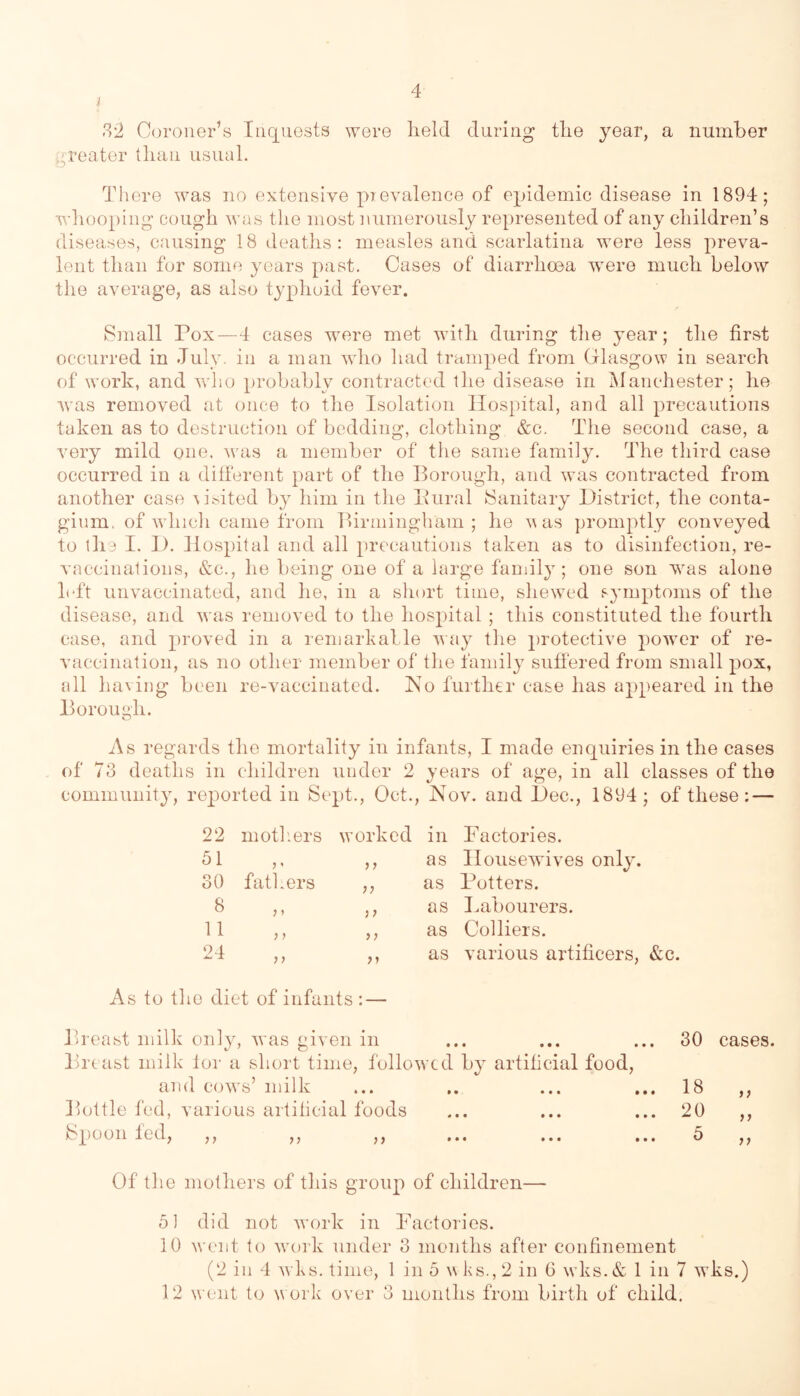 i l^•2 C(H‘oiier’s Iiiqiiosts were held during the year, a number jj,reater than usual. There was no extensive prevalence of epidemic disease in 1894; whooping cough was the most i\umerously represented of any children’s diseases, causing 18 deaths: measles and scarlatina were less preva- lent than for some years past. Cases of diarrhoea were much below the average, as also typhoid fever. Small Pox—4 cases were met with during the year; the first occurred in July, in a man who had tramped from Glasgow in search of work, and who probably contracted the disease in i^Ianchester; he was removed at once to the Isolation Hospital, and all precautions taken as to destruction of bedding, clothing &c. The second case, a very mild one, was a member of the same family. The third case occurred in a different })art of the Borough, and was contracted from another case \jsited by him in the Piiral Sanitary District, the conta- gium, of which came from Birmingham; he was promptly conveyed to the I. D. llo.spital and all precautions taken as to disinfection, re- vaccinations, &c., he being one of a large family; one son was alone l(Tt unvaccinated, and he, in a short time, shewed symptoms of the disease, and was removed to the hospital ; this constituted the fourth case, and proved in a reniarhalle way the protective powmr of re- vaccination, as no other member of the family sutfered from small pox, all having been re-vaccinated. Ko further case has ajipeared in the Borough. As regards the mortality in infants, I made enquiries in the cases of 73 deaths in children under 2 years of age, in all classes of the community, reported in Sept., Oct., Nov. and Dec., 1894 ; of these: — 22 motliers worked in Factories. 51 fathers as Housewives only. 30 n as Potters. 8 }» )) as Babourers. 11 ) > as Colliers. 24 as various artificers, As to the diet of infants : — Breast milk only, was given in Breast milk lor a short time, followed by artificial food, and cowls’ milk Bottle fed, various artilicial foods Spoon fed, ,, ,, ,, Of the mothers of this group of children— 61 did not w’ork in Factories. 10 went to wu)rk under 3 months after confinement (2 in 4 w ks. time, 1 in 5 wks.,2 in 6 w ks.& 1 in 7 wks.) 12 went to w ork over 3 months from birth of child. 30 cases. 18 20 5 )> }>