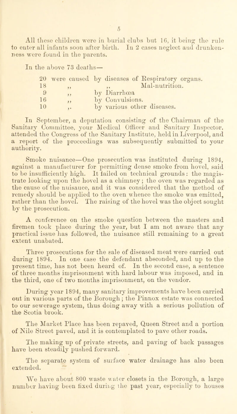All tliese cliilJren were in Lurial clubs but 16, it being- tlie rule to enter all infants soon after birth. In 2 cases neglect and drunken- ness were found in the parents. In the above 73 deaths— 20 18 9 16 10 were caused by diseases of Respiratory organs. ,, ,, Mal-nutrition. ,, by Diarrhoea ,, by Convulsions. by various other diseases. In September, a deputation consisting of the Chairman of the Sanitaiy Committee, your Medical Officer and Sanitary Inspector, attended the Congress of the Sanitary Institute, held in Liverpool, and a report of the proceedings was subsequently submitted to your authority. Smoke nuisance—One prosecution was instituted during 1894, against a manufacturer for permitting dense smoke from hovel, said to be insufficiently high. It failed on technical grounds : the magis- trate looking upon the hovel as a chimney; the oven was regarded as the cause of the nuisance, and it was considered that the method of remedy should be applied to the oven whence the smoke was emitted, rather than the hovel. The raising of the hovel was the obj ect sought by the prosecution. A conference on the smoke question between the masters and firemen took place during the year, but I am not aware that any practical issue has followed, the nuisance still remaining to a great extent unabated. Three prosecutions for the sale of diseased meat were carried out during 1894. In one case the defendant absconded, and up to the present time, has not been heard of. In the second case, a sentence of three months imprisonment with hard labour was imposed, and in the third, one of two months imprisonment, on the vendor. During year 1894, many sanitary improvements have been carried out in various parts of the Borough; the Pinnox estate was connected to our sewerage system, thus doing away with a serious pollution of the Scotia brook. The Market Place has been repaved. Queen Street and a portion of Nile Street paved, and it is contemplated to pave other roads. The making up of private streets, and paving of back passages have been steadily pushed forward. The separate system of surface water drainage has also been extended. I AVe have about 800 waste v ater closets in the Borough, a large number having been fixed during ihe past year, especially to houses