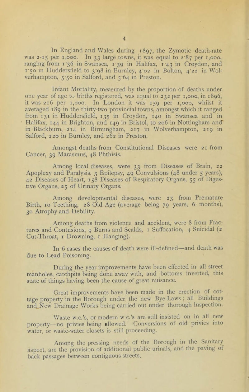 In England and Wales during 1897, the Zymotic death-rate was 2-15 per 1,000. In 33 large towns, it was equal to 2^87 per 1,000, ranging from i'36 in Swansea, 139 in Halifax, i‘43 in Croydon, and 1 '50 in Huddersfield to 3'98 in Burnley, 4^02 in Bolton, 4^22 in Wol- verhampton, 5‘50 in Salford, and 5‘64 in Preston. Infant Mortality, measured by the proportion of deaths under one year of age tu births registered, was equal to 232 per 1,000, in 1896, it was 216 per 1,000. In London it was 159 per 1,000, whilst it averaged 189 in the thirty-two provincial towns, amongst which it ranged from 131 in Huddersfield, 135 in Croydon, 140 in Swansea and in Halifax, 144 in Brighton, and 149 in Bristol, to 206 in Nottingham and in Blackburn, 214 in Birmingham, 217 in Wolverhampton, 219 in Salford, 220 in Burnley, and 262 in Preston. Amongst deaths from Constitutional Diseases were 21 from Cancer, 39 Marasmus, 48 Phthisis. Among local diseases, were 33 from Diseases of Brain, 22 Apoplexy and Paralysis, 3 Epilepsy, 49 Convulsions (48 under 5 years), 42 Diseases of Heart, 158 Diseases of Respiratory Organs, 55 of Diges- tive Organs, 25 of Urinary Organs. Among developmental diseases, were 23 from Premature Birth, 10 Teething, 28 Old Age (average being 79 years, 6 months), 30 Atrophy and Debility. Among deaths from violence and accident, were 8 from Frac- tures and Contusions, 9 Burns and Scalds, 1 Suffocation, 4 Suicidal (2 Cut-Throat, 1 Drowning, 1 Hanging). In 6 cases the causes of death were ill-defined—and death was due to Lead Poisoning. During the year improvements have been effected in all street manholes, catchpits being done away with, and bottoms inverted, this state of things having been the cause of great nuisance. Great improvements have been made in the erection of cot- tage property in the Borough under the new Bye-Laws ; all Buildings ancLNew Drainage Works being carried out under thorough inspection. Waste w.c.’s, or modern w.c.’s are still insisted on in all new property—no privies being allowed. Conversions of old privies into water, or waste-water closets is still proceeding. Among the pressing needs of the Borough in the Sanitary aspect, are the provision of additional public urinals, and the paving of back passages between contiguous streets.