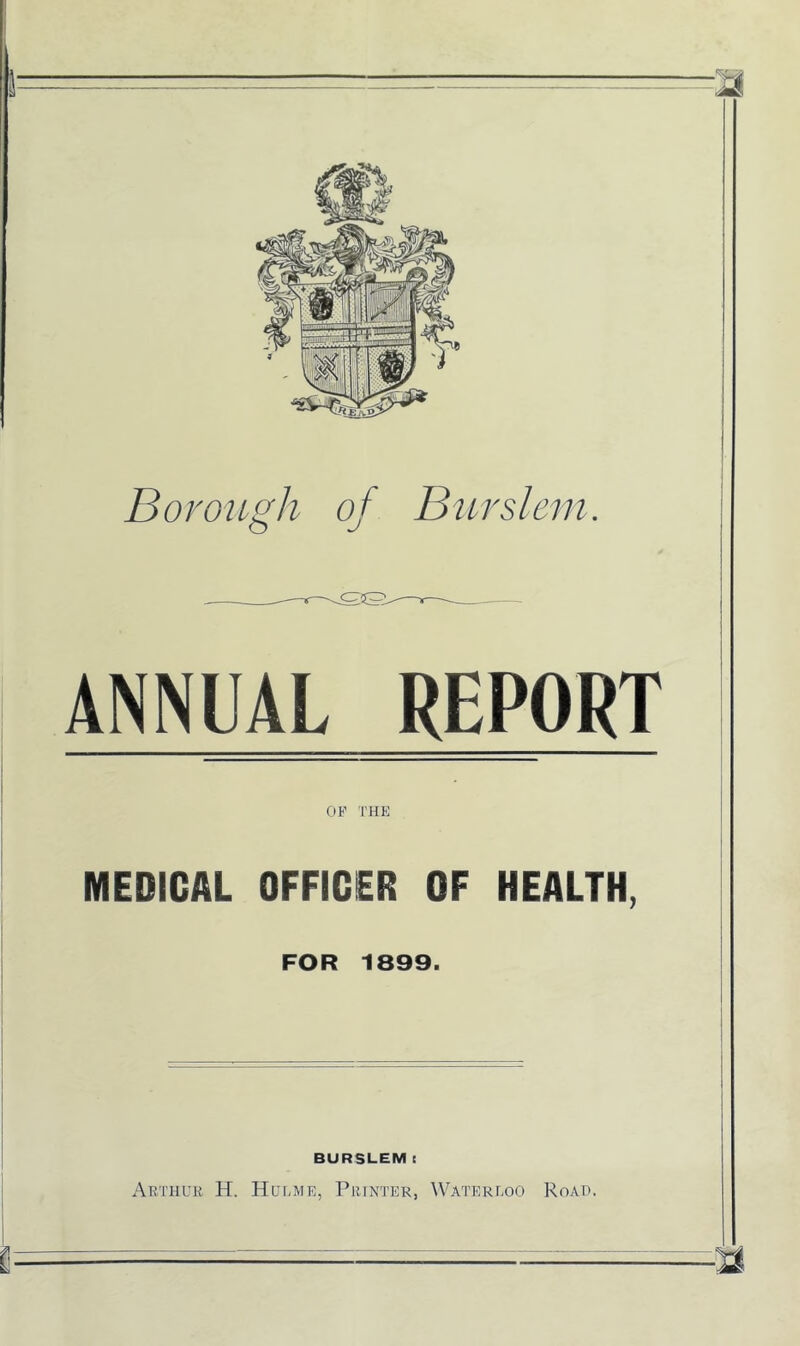 Borough of Durslem. S5S ANNUAL REPORT OF THE MEDICAL OFFICER OF HEALTH, FOR 1899. BURSLEM E Arthl'k H. Hlh.me, Printer, Watereoo Road.