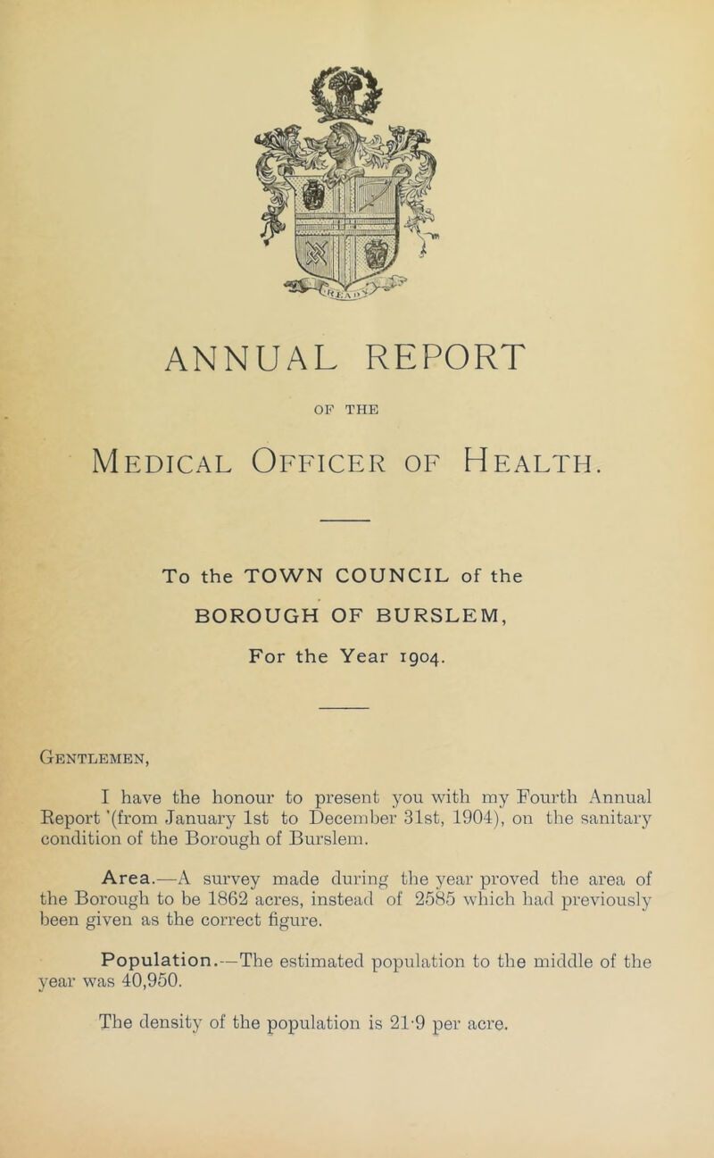 ANNUAL REPORT OF TPIE Medical Officer of Health. To the TOWN COUNCIL of the BOROUGH OF BURSLEM, For the Year 1904. Gentlemen, I have the honour to present you with my Fourth Annual Report '(from January 1st to December 31st, 1904), on the sanitary condition of the Borough of Burslem. Area.—A survey made during the year proved tlie area of the Borough to be 1862 acres, instead of 2585 which had previously been given as the cori’ect figure. Population.—The estimated population to the middle of the year was 40,950. The density of the population is 21-9 per acre.