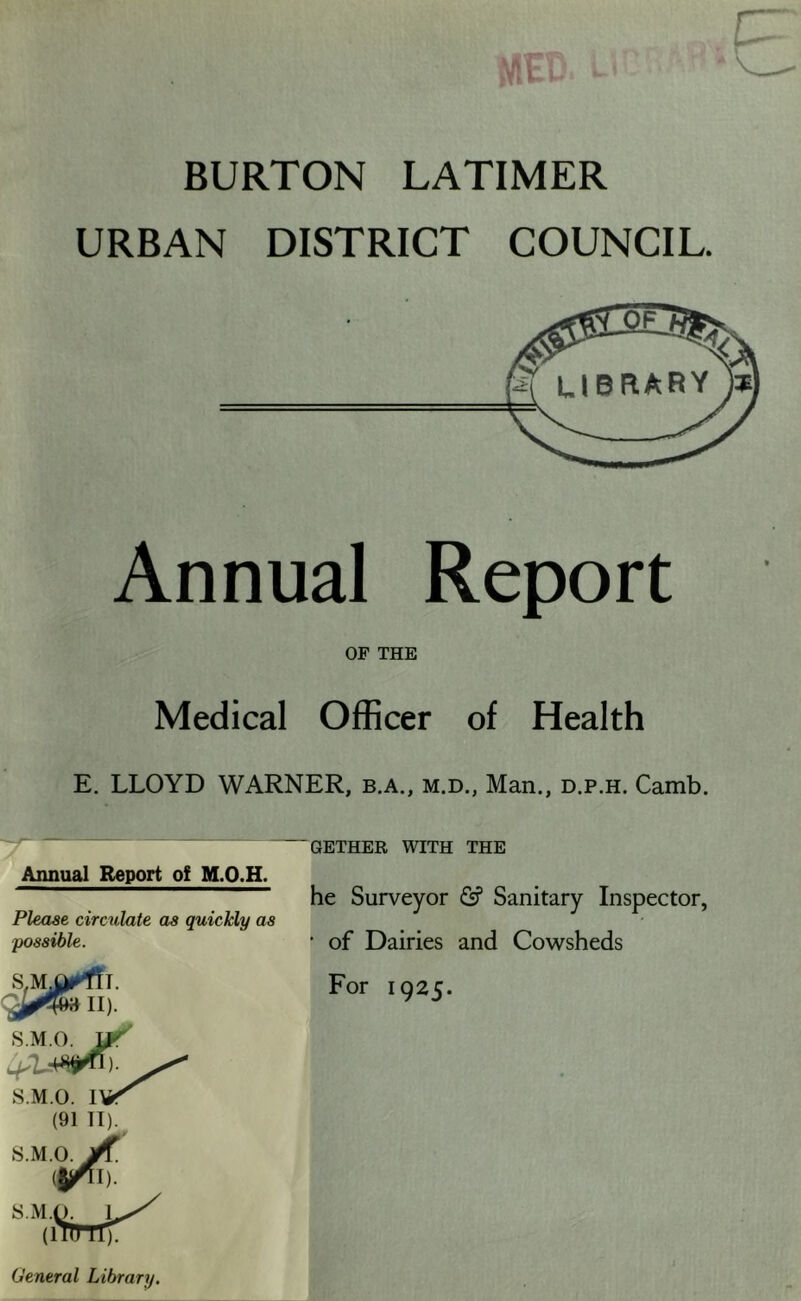BURTON LATIMER URBAN DISTRICT COUNCIL. Annual Report OF THE Medical Officer of Health E. LLOYD WARNER, b.a., m.d., Man., d.p.h. Camb. 'y~~ QETHER WITH THE Annual Report of M.O.H. he Surveyor Sanitary Inspector, Please circulate as quickly as possible. • of Dairies and Cowsheds For 1925. General Library.