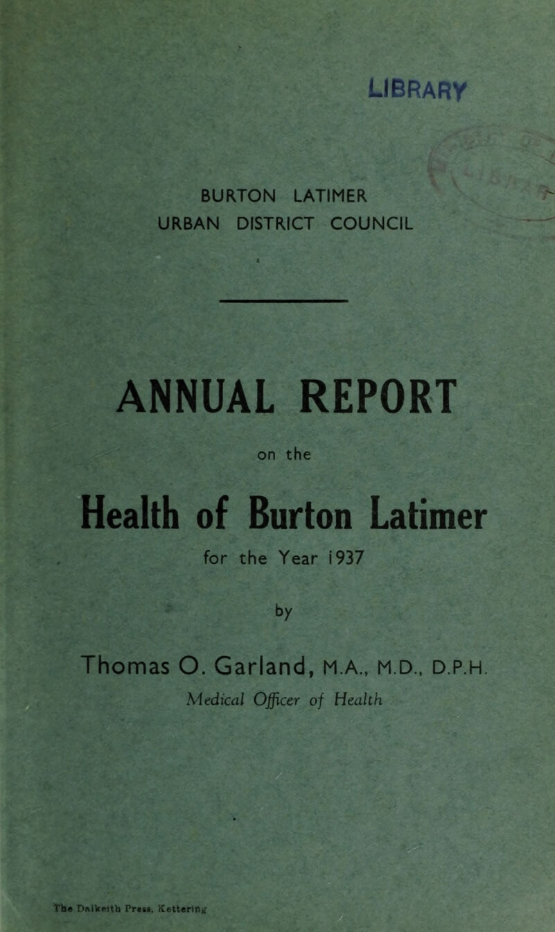 library BURTON LATIMER URBAN DISTRICT COUNCIL 4 ANNUAL REPORT on the Health of Burton Latimer for the Year i 937 by Thomas O. Garland, M.A., M.D., d.p.h. Medical Officer of Health The Dellcettb Press, Kettering